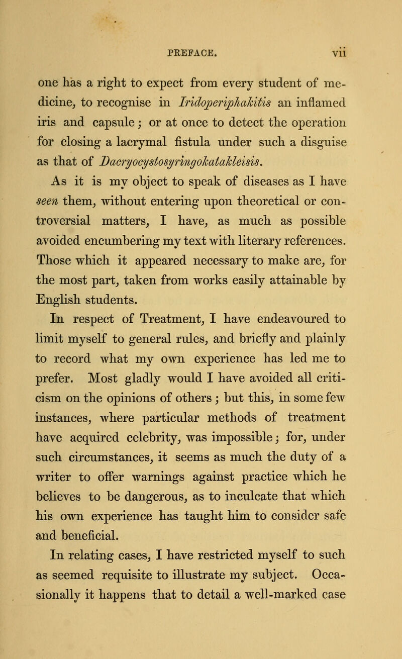 one has a right to expect from every student of me- dicine, to recognise in Iridoperiphakitis an inflamed iris and capsule ; or at once to detect the operation for closing a lacrymal fistula under such a disguise as that of Bacryocystosynngohata'kleisu. As it is my object to speak of diseases as I have seen them, without entering upon theoretical or con- troversial matters, I have, as much as possible avoided encumbering my text with literary references. Those which it appeared necessary to make are, for the most part, taken from works easily attainable by English students. In respect of Treatment, I have endeavoured to limit myself to general rules, and briefly and plainly to record what my own experience has led me to prefer. Most gladly would I have avoided all criti- cism on the opinions of others; but this, in some few instances, where particular methods of treatment have acquired celebrity, was impossible; for, under such circumstances, it seems as much the duty of a writer to offer warnings against practice which he believes to be dangerous, as to inculcate that which his own experience has taught him to consider safe and beneficial. In relating cases, I have restricted myself to such as seemed requisite to illustrate my subject. Occa- sionally it happens that to detail a well-marked case