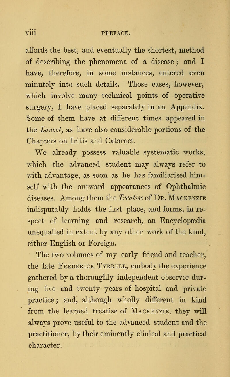 affords the best, and eventually the shortest, method of describing the phenomena of a disease; and I have, therefore, in some instances, entered even minutely into such details. Those cases, however, which involve many technical points of operative surgery, I have placed separately in an Appendix. Some of them have at different times appeared in the Lancet, as have also considerable portions of the Chapters on Iritis and Cataract. We already possess valuable systematic works, which the advanced student may always refer to with advantage, as soon as he has familiarised him- self with the outward appearances of Ophthalmic diseases. Among them the Treatise of Dr. Mackenzie indisputably holds the first place, and forms, in re- spect of learning and research, an Encyclopaedia unequalled in extent by any other work of the kind, either English or Foreign. The two volumes of my early friend and teacher, the late Frederick Tyrrell, embody the experience gathered by a thoroughly independent observer dur- ing five and twenty years of hospital and private practice; and, although wholly different in kind from the learned treatise of Mackenzie, they will always prove useful to the advanced student and the practitioner, by their eminently clinical and practical character.