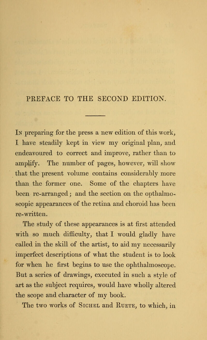 PREFACE TO THE SECOND EDITION. In preparing for the press a new edition of this work, I have steadily kept in view my original plan, and endeavoured to correct and improve, rather than to amplify. The number of pages, however, will show that the present volume contains considerably more than the former one. Some of the chapters have been re-arranged; and the section on the opthalmo- scopic appearances of the retina and choroid has been re-written. The study of these appearances is at first attended with so much difficulty, that I would gladly have called in the skill of the artist, to aid my necessarily imperfect descriptions of what the student is to look for when he first begins to use the ophthalmoscope. But a series of drawings, executed in such a style of art as the subject requires, would have wholly altered the scope and character of my book. The two works of Sichel and Ruete, to which, in