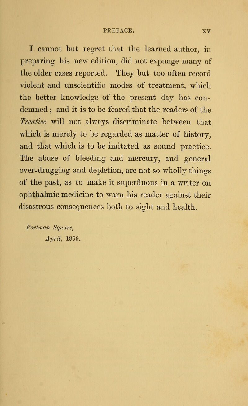 I cannot but regret that the learned author, in preparing his new edition, did not expunge many of the older cases reported. They but too often record violent and unscientific modes of treatment, which the better knowledge of the present day has con- demned ; and it is to be feared that the readers of the Treatise will not always discriminate between that which is merely to be regarded as matter of history, and that which is to be imitated as sound practice. The abuse of bleeding and mercury, and general over-drugging and depletion, are not so wholly things of the past, as to make it superfluous in a writer on ophthalmic medicine to warn his reader against their disastrous consequences both to sight and health. Portman Square,