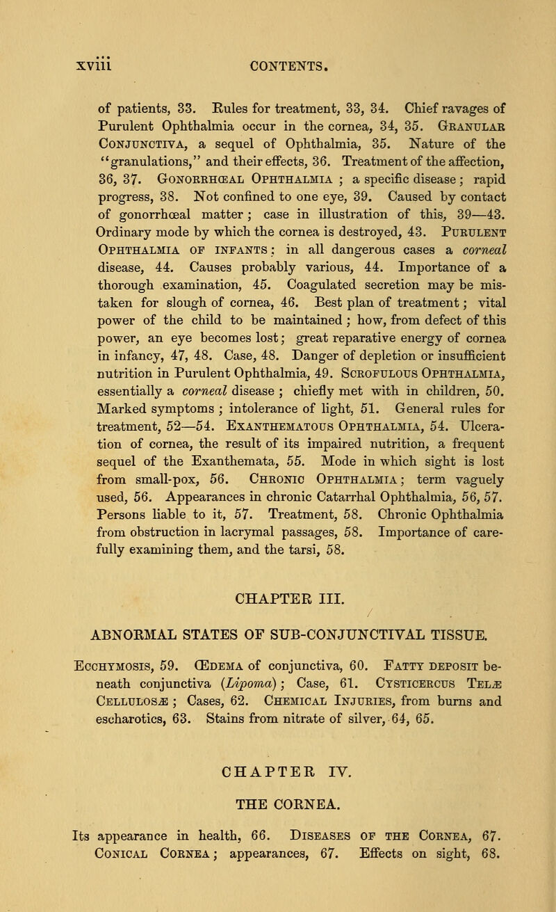XVlll CONTENTS. of patients, 33. Rules for treatment, 33, 34. Chief ravages of Purulent Ophthalmia occur in the cornea, 34, 35. Granular Conjunctiva, a sequel of Ophthalmia, 35. Nature of the granulations, and their effects, 36. Treatment of the affection, 36, 37. Gonorrheal Ophthalmia ; a specific disease; rapid progress, 38. Not confined to one eye, 39. Caused by contact of gonorrhceal matter; case in illustration of this, 39—43. Ordinary mode by which the cornea is destroyed, 43. Purulent Ophthalmia of infants : in all dangerous cases a corneal disease, 44. Causes probably various, 44. Importance of a thorough examination, 45. Coagulated secretion may be mis- taken for slough of cornea, 46. Best plan of treatment; vital power of the child to be maintained ; how, from defect of this power, an eye becomes lost; great reparative energy of cornea in infancy, 47, 48. Case, 48. Danger of depletion or insufficient nutrition in Purulent Ophthalmia, 49. Scrofulous Ophthalmia, essentially a corneal disease ; chiefly met with in children, 50. Marked symptoms ; intolerance of light, 51. General rules for treatment, 52—54. Exanthematous Ophthalmia, 54. Ulcera- tion of cornea, the result of its impaired nutrition, a frequent sequel of the Exanthemata, 55. Mode in which sight is lost from small-pox, 56. Chronic Ophthalmia ; term vaguely used, 56. Appearances in chronic Catarrhal Ophthalmia, 56, 57. Persons liable to it, 57. Treatment, 58. Chronic Ophthalmia from obstruction in lacrymal passages, 58. Importance of care- fully examining them, and the tarsi, 58. CHAPTER III. ABNORMAL STATES OF SUB-CONJUNCTIVAL TISSUE. Ecchtmosis, 59. 03dema of conjunctiva, 60. Fatty deposit be- neath conjunctiva {Lipoma); Case, 61. Ctsticercus Tel.e Cellulose ; Cases, 62. Chemical Injuries, from burns and escharotics, 63. Stains from nitrate of silver, 64, 65. CHAPTER IV. THE CORNEA. Its appearance in health, 66. Diseases of the Cornea, 67- Conical Cornea ; appearances, 67. Effects on sight, 68.
