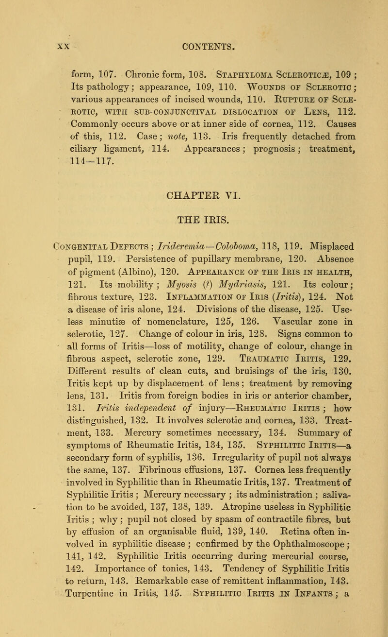 form, 107. Chronic form, 108. Staphyloma Sclerotica, 109 ; Its pathology; appearance, 109, 110. Wounds of Sclerotic; various appearances of incised wounds, 110. Rupture of Scle- rotic, WITH SUB-CONJUNCTIVAL DISLOCATION OF LENS, 112. Commonly occurs above or at inner side of cornea, 112. Causes of this, 112. Case; note, 113. Iris frequently detached from ciliary ligament, 114. Appearances; prognosis; treatment, 114—117. CHAPTER VI. THE IRIS. Congenital Defects ; Irideremia — Coloboma, 118, 119. Misplaced pupil, 119. Persistence of pupillary membrane, 120. Absence of pigment (Albino), 120. Appearance of the Iris in health, 121. Its mobility; Myosis (?) Mydriasis, 121. Its colour; fibrous texture, 123. Inflammation of Iris (Iritis), 124. Not a disease of iris alone, 124. Divisions of the disease, 125. Use- less minutias of nomenclature, 125, 126. Vascular zone in sclerotic, 127. Change of colour in iris, 128. Signs common to • all forms of Iritis—loss of motility, change of colour, change in fibrous aspect, sclerotic zone, 129. Traumatic Iritis, 129. Different results of clean cuts, and bruisings of the iris, 130. Iritis kept up by displacement of lens; treatment by removing lens, 131. Iritis from foreign bodies in iris or anterior chamber, 131. Iritis independent of injury—Rheumatic Iritis ; how distinguished, 132. It involves sclerotic and cornea, 133. Treat- ment, 133. Mercury sometimes necessary, 134. Summary of symptoms of Rheumatic Iritis, 134, 135. Syphilitic Iritis—a secondary form of syphilis, 136. Irregularity of pupil not always the same, 137. Fibrinous effusions, 137. Cornea less frequently involved in Syphilitic than in Rheumatic Iritis, 137. Treatment of Syphilitic Iritis ; Mercury necessary ; its administration ; saliva- tion to be avoided, 137, 138, 139. Atropine useless in Syphilitic Iritis ; why ; pupil not closed by spasm of contractile fibres, but by effusion of an organisable fluid, 139, 140. Retina often in- volved in syphilitic disease ; confirmed by the Ophthalmoscope ; 141, 142. Syphilitic Iritis occurring during mercurial course, 142. Importance of tonics, 143. Tendency of Syphilitic Iritis to return, 143. Remarkable case of remittent inflammation, 143. Turpentine in Iritis, 145. Syphilitic Iritis in Infants ; a