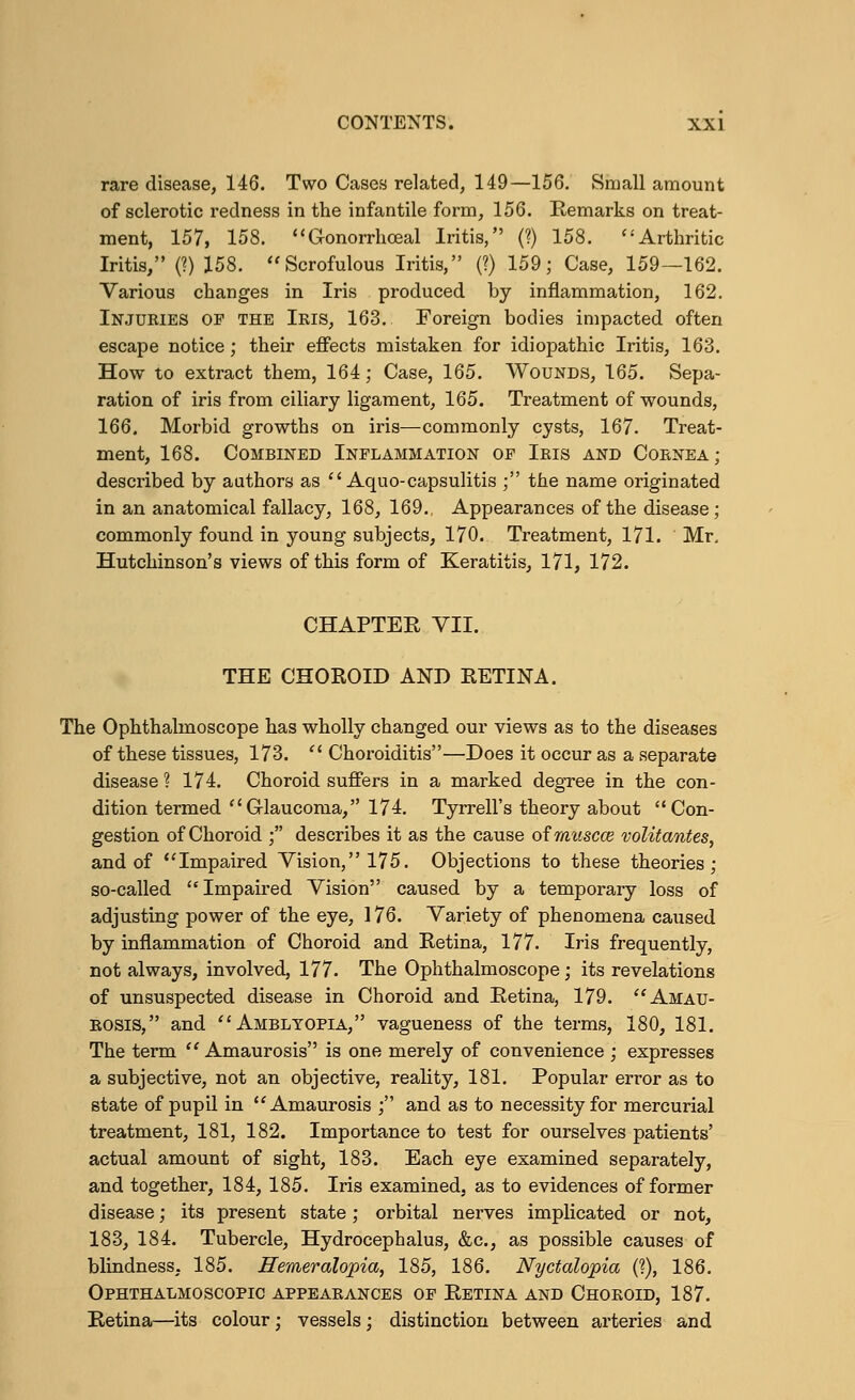 rare disease, 146. Two Cases related, 149—156. Small amount of sclerotic redness in the infantile form, 156. Kemarks on treat- ment, 157, 158. Gonorrhceal Iritis, (?) 158. Arthritic Iritis, (?) 158. Scrofulous Iritis, (?) 159; Case, 159—162. Various changes in Iris produced by inflammation, 162. Injuries of the Ieis, 163. Foreign bodies impacted often escape notice; their effects mistaken for idiopathic Iritis, 163. How to extract them, 164; Case, 165. Wounds, 165. Sepa- ration of iris from ciliary ligament, 165. Treatment of wounds, 166. Morbid growths on iris—commonly cysts, 167. Treat- ment, 168. Combined Inflammation of Ieis and Cornea; described by authors as Aquo-capsulitis ; the name originated in an anatomical fallacy, 168, 169. Appearances of the disease; commonly found in young subjects, 170. Treatment, 171. Mr, Hutchinson's views of this form of Keratitis, 171, 172. CHAPTER VII. THE CHOROID AND RETINA. The Ophthalmoscope has wholly changed our views as to the diseases of these tissues, 173.  Choroiditis—Does it occur as a separate disease ? 174. Choroid suffers in a marked degree in the con- dition termed Glaucoma, 174. Tyrrell's theory about Con- gestion of Choroid ; describes it as the cause ofmuscce volitantes, and of Impaired Vision, 175. Objections to these theories; so-called Impaired Vision caused by a temporary loss of adjusting power of the eye, 176. Variety of phenomena caused by inflammation of Choroid and Retina, 177. Iris frequently, not always, involved, 177. The Ophthalmoscope; its revelations of unsuspected disease in Choroid and Retina, 179. Amau- rosis, and Amblyopia, vagueness of the terms, 180, 181. The term Amaurosis is one merely of convenience ; expresses a subjective, not an objective, reality, 181. Popular error as to state of pupil in Amaurosis ; and as to necessity for mercurial treatment, 181, 182. Importance to test for ourselves patients' actual amount of sight, 183. Each eye examined separately, and together, 184, 185. Iris examined, as to evidences of former disease; its present state; orbital nerves implicated or not, 183, 184. Tubercle, Hydrocephalus, &c, as possible causes of blindness, 185. ffemeralopia, 185, 186. Nyctalopia (?), 186. Ophthalmoscopic appearances of Retina and Choroid, 187. Retina—its colour; vessels; distinction between arteries and