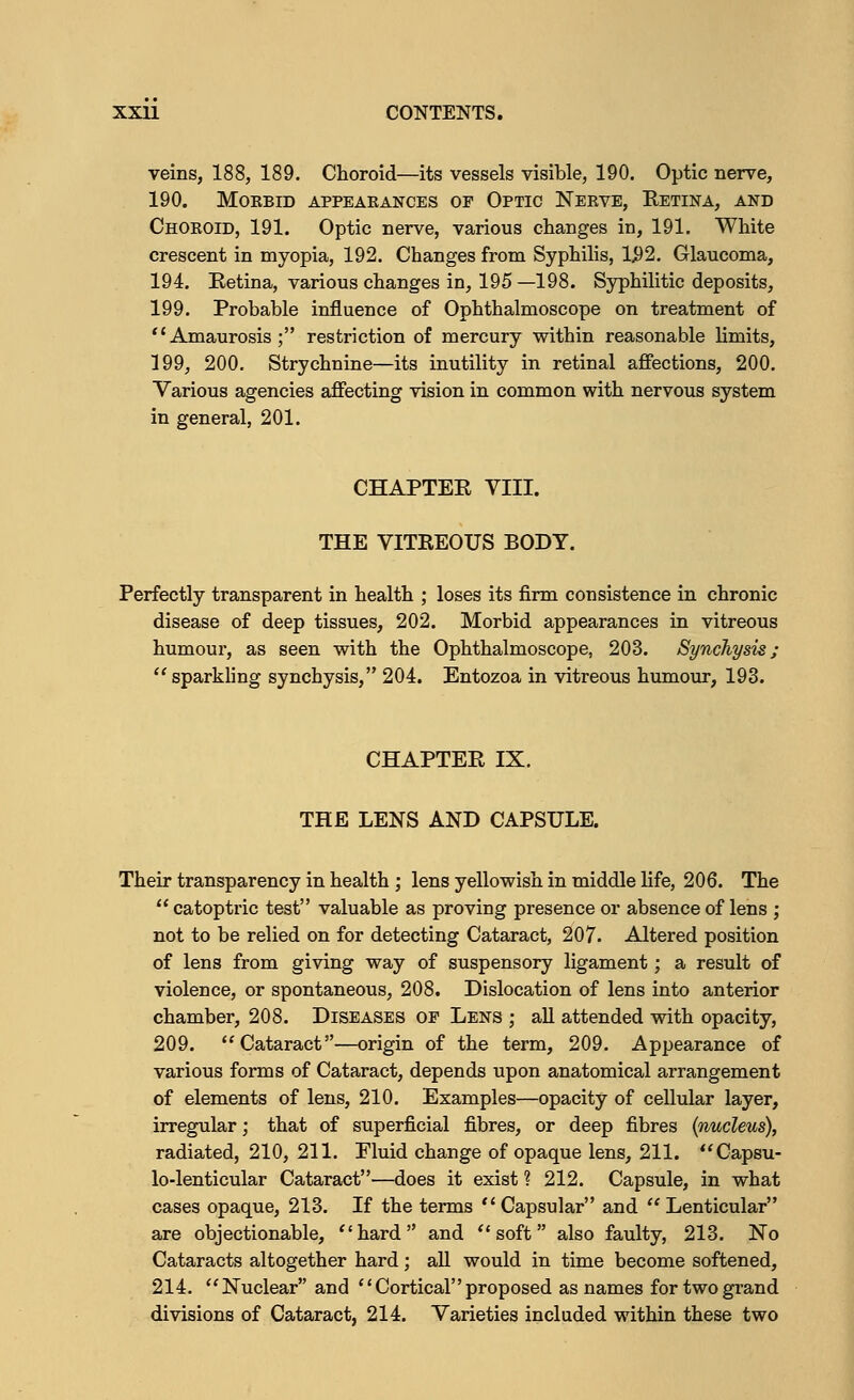 veins, 188, 189. Choroid—its vessels visible, 190. Optic nerve, 190. MOKBID APPEARANCES OF OPTIC NERVE, RETINA, AND Choroid, 191. Optic nerve, various changes in, 191. White crescent in myopia, 192. Changes from Syphilis, 1#2. Glaucoma, 194. Eetina, various changes in, 195 —198. Syphilitic deposits, 199. Probable influence of Ophthalmoscope on treatment of Amaurosis; restriction of mercury within reasonable limits, 199, 200. Strychnine—its inutility in retinal affections, 200. Various agencies affecting vision in common with nervous system in general, 201. CHAPTER VIII. THE VITREOUS BODY. Perfectly transparent in health ; loses its firm consistence in chronic disease of deep tissues, 202. Morbid appearances in vitreous humour, as seen with the Ophthalmoscope, 203. Synchysis;  sparkling synchysis, 204. Entozoa in vitreous humour, 193. CHAPTER IX. THE LENS AND CAPSULE. Their transparency in health ; lens yellowish in middle life, 206. The  catoptric test valuable as proving presence or absence of lens ; not to be relied on for detecting Cataract, 207. Altered position of lens from giving way of suspensory ligament; a result of violence, or spontaneous, 208. Dislocation of lens into anterior chamber, 208. Diseases of Lens ; all attended with opacity, 209.  Cataract—origin of the term, 209. Appearance of various forms of Cataract, depends upon anatomical arrangement of elements of lens, 210. Examples—opacity of cellular layer, irregular; that of superficial fibres, or deep fibres (nucleus), radiated, 210, 211. Fluid change of opaque lens, 211. Capsu- lo-lenticular Cataract—does it exist ? 212. Capsule, in what cases opaque, 213. If the terms  Capsular and  Lenticular are objectionable, hard and soft also faulty, 213. No Cataracts altogether hard; all would in time become softened, 214. Nuclear and Corticalproposed as names for two grand divisions of Cataract, 214. Varieties included within these two