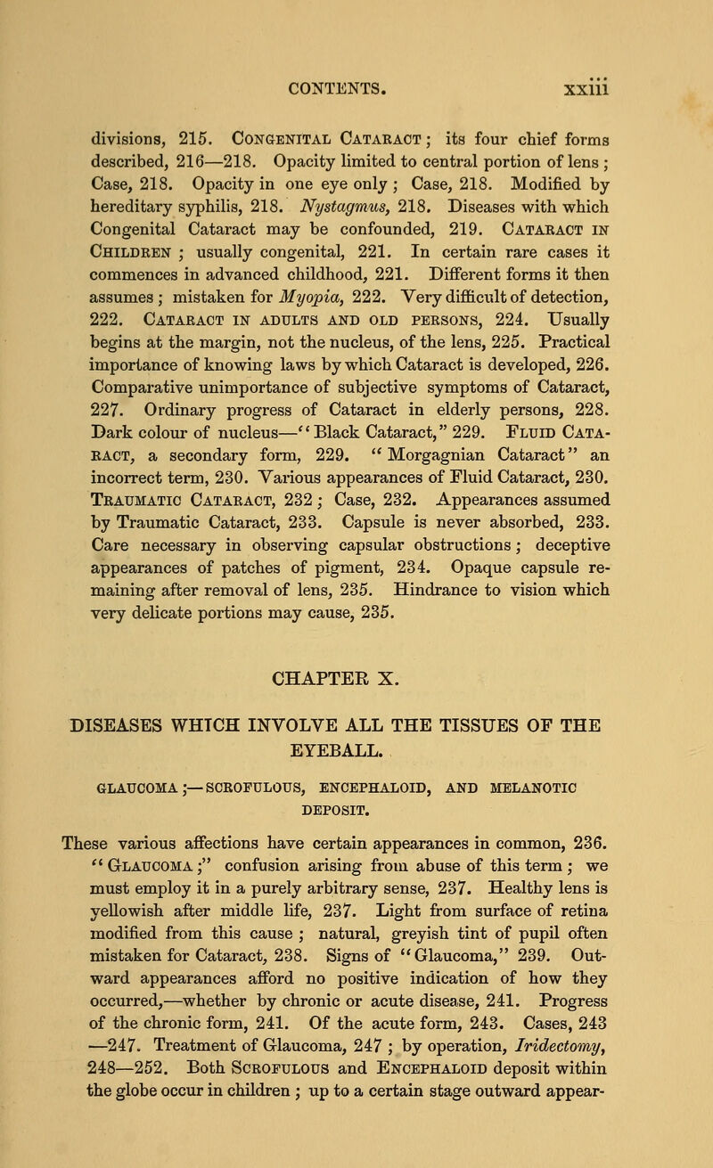 divisions, 215. Congenital Cataract ; its four chief forms described, 216—218. Opacity limited to central portion of lens ; Case, 218. Opacity in one eye only ; Case, 218. Modified by hereditary syphilis, 218. Nystagmus, 218. Diseases with which Congenital Cataract may be confounded, 219. Cataract in Children ; usually congenital, 221. In certain rare cases it commences in advanced childhood, 221. Different forms it then assumes ; mistaken for Myopia, 222. Very difficult of detection, 222. Cataract in adults and old persons, 224. Usually begins at the margin, not the nucleus, of the lens, 225. Practical importance of knowing laws by which Cataract is developed, 226. Comparative unimportance of subjective symptoms of Cataract, 227. Ordinary progress of Cataract in elderly persons, 228. Dark colour of nucleus—Black Cataract, 229. Fluid Cata- ract, a secondary form, 229.  Morgagnian Cataract an incorrect term, 230. Various appearances of Fluid Cataract, 230. Traumatic Cataract, 232 ; Case, 232. Appearances assumed by Traumatic Cataract, 233. Capsule is never absorbed, 233. Care necessary in observing capsular obstructions; deceptive appearances of patches of pigment, 234. Opaque capsule re- maining after removal of lens, 235. Hindrance to vision which very delicate portions may cause, 235. CHAPTER X. DISEASES WHTCH INVOLVE ALL THE TISSUES OF THE EYEBALL. glaucoma;—scrofulous, encephaloid, and melanotic DEPOSIT. These various affections have certain appearances in common, 236.  Glaucoma ; confusion arising from abuse of this term ; we must employ it in a purely arbitrary sense, 237. Healthy lens is yellowish after middle life, 237. Light from surface of retina modified from this cause ; natural, greyish tint of pupil often mistaken for Cataract, 238. Signs of Glaucoma, 239. Out- ward appearances afford no positive indication of how they occurred,—whether by chronic or acute disease, 241. Progress of the chronic form, 241. Of the acute form, 243. Cases, 243 —247. Treatment of Glaucoma, 247 ; by operation, Iridectomy, 248—252. Both Scrofulous and Encephaloid deposit within the globe occur in children ; up to a certain stage outward appear-