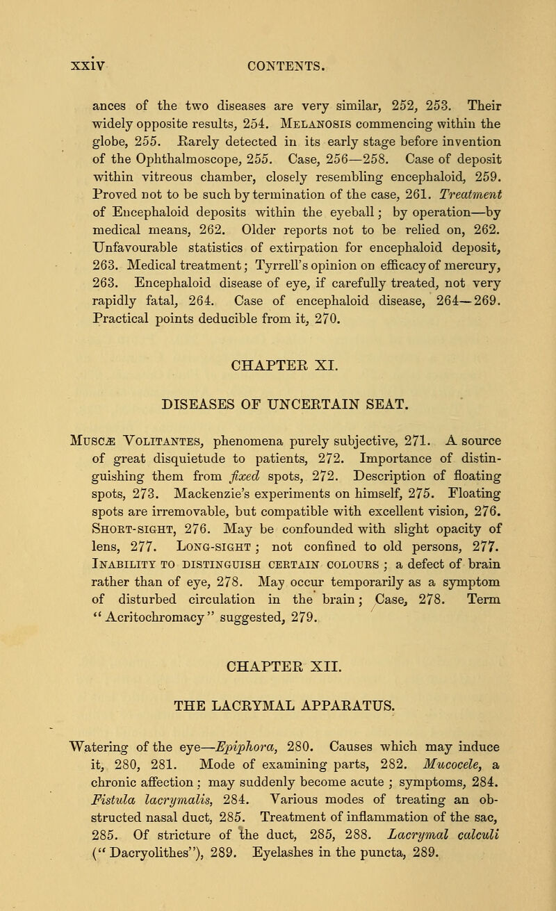 ances of the two diseases are very similar, 252, 253. Their widely opposite results, 254. Melanosis commencing within the globe, 255. Rarely detected in its early stage before invention of the Ophthalmoscope, 255. Case, 256—258. Case of deposit within vitreous chamber, closely resembling encephaloid, 259. Proved not to be such by termination of the case, 261. Treatment of Encephaloid deposits within the eyeball; by operation—by medical means, 262. Older reports not to be relied on, 262. Unfavourable statistics of extirpation for encephaloid deposit, 263. Medical treatment; Tyrrell's opinion on efficacy of mercury, 263. Encephaloid disease of eye, if carefully treated, not very rapidly fatal, 264. Case of encephaloid disease, 264—269. Practical points deducible from it, 270. CHAPTER XL DISEASES OF UNCERTAIN SEAT. Musaas Volitantes, phenomena purely subjective, 271. A source of great disquietude to patients, 272. Importance of distin- guishing them from fixed spots, 272. Description of floating spots, 273. Mackenzie's experiments on himself, 275. Floating spots are irremovable, but compatible with excellent vision, 276. Shokt-sight, 276. May be confounded with slight opacity of lens, 277. Long-sight ; not confined to old persons, 277. Inability to distinguish ceetain colours ; a defect of brain rather than of eye, 278. May occur temporarily as a symptom of disturbed circulation in the brain; Case, 278. Term  Acritochromacy  suggested, 279. CHAPTER XII. THE LACRYMAL APPARATUS. Watering of the eye—Epiphora, 280. Causes which may induce it, 280, 281. Mode of examining parts, 282. Mucocele, a chronic affection : may suddenly become acute ; symptoms, 284. Fistula lacrymalis, 284. Various modes of treating an ob- structed nasal duct, 285. Treatment of inflammation of the sac, 285. Of stricture of The duct, 285, 288. Lacrymal calculi (- Dacryolithes), 289. Eyelashes in the puncta, 289.