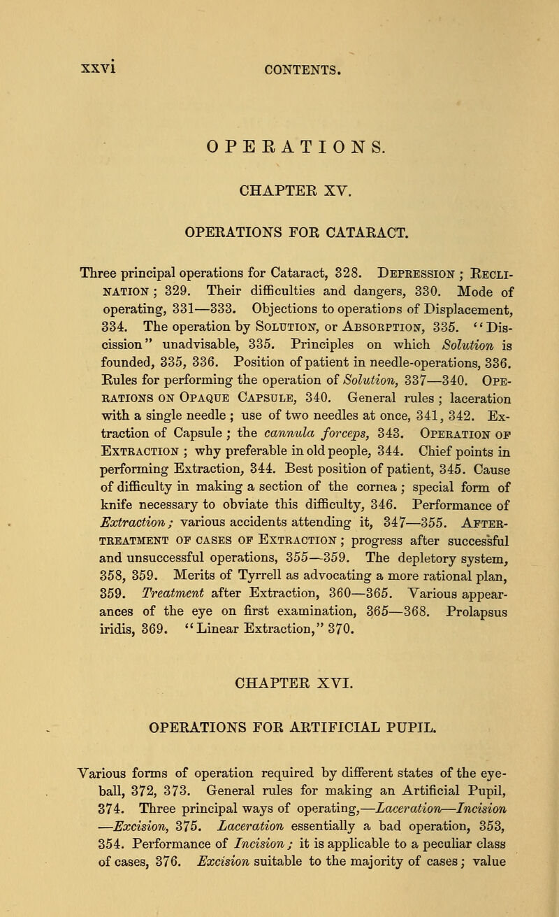 OPEEATIONS. CHAPTEE XV. OPERATIONS FOR CATARACT. Three principal operations for Cataract, 328. Depression ; Recli- NATION; 329. Their difficulties and dangers, 330. Mode of operating, 331—333. Objections to operations of Displacement, 334. The operation by Solution, or Absorption, 335. Dis- cission unadvisable, 335. Principles on which Solution is founded, 335, 336. Position of patient in needle-operations, 336. Rules for performing the operation of Solution, 337—340. Ope- rations on Opaque Capsule, 340. General rules; laceration with a single needle ; use of two needles at once, 341, 342. Ex- traction of Capsule ; the cannula forceps, 343. Operation op Extraction ; why preferable in old people, 344. Chief points in performing Extraction, 344. Best position of patient, 345. Cause of difficulty in making a section of the cornea ; special form of knife necessary to obviate this difficulty, 346. Performance of Extraction; various accidents attending it, 347—355. After- treatment of cases of Extraction ; progress after successful and unsuccessful operations, 355—359. The depletory system, 358, 359. Merits of Tyrrell as advocating a more rational plan, 359. Treatment after Extraction, 360—365. Various appear- ances of the eye on first examination, 365—368. Prolapsus iridis, 369. Linear Extraction, 370. CHAPTER XVI. OPERATIONS FOR ARTIFICIAL PUPIL. Various forms of operation required by different states of the eye- ball, 372, 373. General rules for making an Artificial Pupil, 374. Three principal ways of operating,—Laceration—Incision —Excision, 375. Laceration essentially a bad operation, 353, 354. Performance of Incision ; it is applicable to a peculiar class of cases, 376. Excision suitable to the majority of cases; value