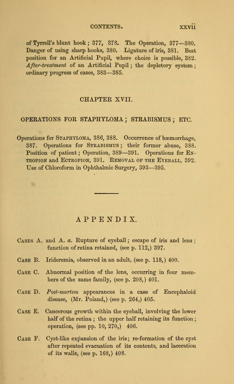 of Tyrrell's blunt hook; 377, 378. The Operation, 377—380. Danger of using sharp hooks, 380. Ligature of iris, 381. Best position for an Artificial Pupil, where choice is possible, 382. After-treatment of an Artificial Pupil; the depletory system; ordinary progress of cases, 383—385. CHAPTER XVII. OPEEATIONS FOR STAPHYLOMA; STRABISMUS J ETC. Operations for Staphyloma, 386, 388. Occurrence of haemorrhage, 387. Operations for Steabismus ; their former abuse, 388. Position of patient; Operation, 389—391. Operations for En- tropion and Ectropion, 391. Removal or the Eyeball, 392. Use of Chloroform in Ophthalmic Surgery, 393—395. APPENDIX. Cases A. and A. a. Rupture of eyeball; escape of iris and lens ; function of retina retained, (see p. 112,) 397- Case B. Irideremia, observed in an adult, (see p. 118,) 400. Case C. Abnormal position of the lens, occurring in four mem- bers of the same family, (see p. 208,) 401. Case D. Post-mortem appearances in a case of Encephaloid disease, (Mr. Poland,) (see p. 264,) 405. Case E. Cancerous growth within the eyeball, involving the lower half of the retina ; the upper half retaining its function; operation, (see pp. 10, 270,) 406. Case F. Cyst-like expansion of the iris; re-formation of the cyst after repeated evacuation of its contents, and laceration of its walls, (see p. 168,) 408.