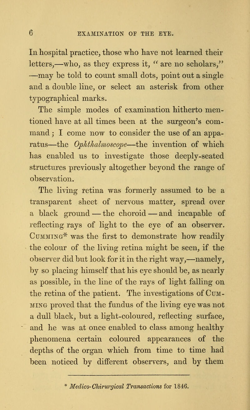 In hospital practice, those who have not learned their letters,—who, as they express it,  are no scholars, —may be told to count small dots, point out a single and a double line, or select an asterisk from other typographical marks. The simple modes of examination hitherto men- tioned have at all times been at the surgeon's com- mand ; I come now to consider the use of an appa- ratus—the Ophthalmoscope—the invention of which has enabled us to investigate those deeply-seated structures previously altogether beyond the range of observation. The living retina was formerly assumed to be a transparent sheet of nervous matter, spread over a black ground — the choroid — and incapable of reflecting rays of light to the eye of an observer. Gumming* was the first to demonstrate how readily the colour of the living retina might be seen, if the observer did but look for it in the right way,—namely, by so placing himself that his eye should be, as nearly as possible, in the line of the rays of light falling on the retina of the patient. The investigations of Cum - ming proved that the fundus of the living eye was not a dull black, but a light-coloured, reflecting surface, and he was at once enabled to class among healthy phenomena certain coloured appearances of the depths of the organ which from time to time had been noticed by different observers, and by them Medico-Chirurgical Transactions for 1846.