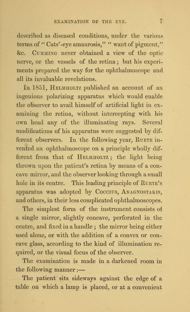 described as diseased conditions, under the various terms of  Cats'-eye amaurosis/'  want of pigment/' &c. Cummin g never obtained a view of the optic nerve, or the vessels of the retina; but his experi- ments prepared the way for the ophthalmoscope and all its invaluable revelations. In 1851, Helmholtz published an account of an ingenious polarizing apparatus which would enable the observer to avail himself of artificial light in ex- amining the retina, without intercepting with his own head any of the illuminating rays. Several modifications of his apparatus were suggested by dif- ferent observers. In the following year, Ruete in- vented an ophthalmoscope on a principle wholly dif- ferent from that of Helmholtz ; the light being thrown upon the patient's retina by means of a con- cave mirror, and the observer looking through a small hole in its centre. This leading principle of Ruete's apparatus was adopted by Coccius, Anagnostakis, and others, in their less complicated ophthalmoscopes. The simplest form of the instrument consists of a single mirror, slightly concave, perforated in the centre, and fixed in a handle ; the mirror being either used alone, or with the addition of a convex or con- cave glass, according to the kind of illumination re- quired, or the visual focus of the observer. The examination is made in a darkened room in the following manner :— The patient sits sideways against the edge of a table on which a lamp is placed, or at a convenient