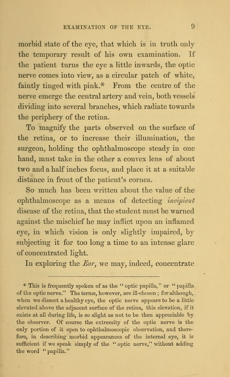 morbid state of the eye, that which is in truth only the temporary result of his own examination. If the patient turns the eye a little inwards, the optic nerve comes into view, as a circular patch of white, faintly tinged with pink.* From the centre of the nerve emerge the central artery and vein, both vessels dividing into several branches, which radiate towards the periphery of the retina. To magnify the parts observed on the surface of the retina, or to increase their illumination, the surgeon, holding the ophthalmoscope steady in one hand, must take in the other a convex lens of about two and a half inches focus, and place it at a suitable distance in front of the patient's cornea. So much has been written about the value of the ophthalmoscope as a means of detecting incipient disease of the retina, that the student must be warned against the mischief he may inflict upon an inflamed eye, in which vision is only slightly impaired, by subjecting it for too long a time to an intense glare of concentrated light. In exploring the Ear, we may, indeed, concentrate * This is frequently spoken of as the  optic papilla, or papilla of the optic nerve.'' The terms, however, are ill-chosen; for although, when we dissect a healthy eye, the optic nerve appears to be a little elevated above the adjacent surface of the retina, this elevation, if it exists at all during life, is so slight as not to be then appreciable by the observer. Of course the extremity of the optic nerve is the only portion of it open to ophthalmoscopic observation, and there- fore, in describing morbid appearances of the internal eye, it is sufficient if we speak simply of the optic nerve, without adding the word papilla.