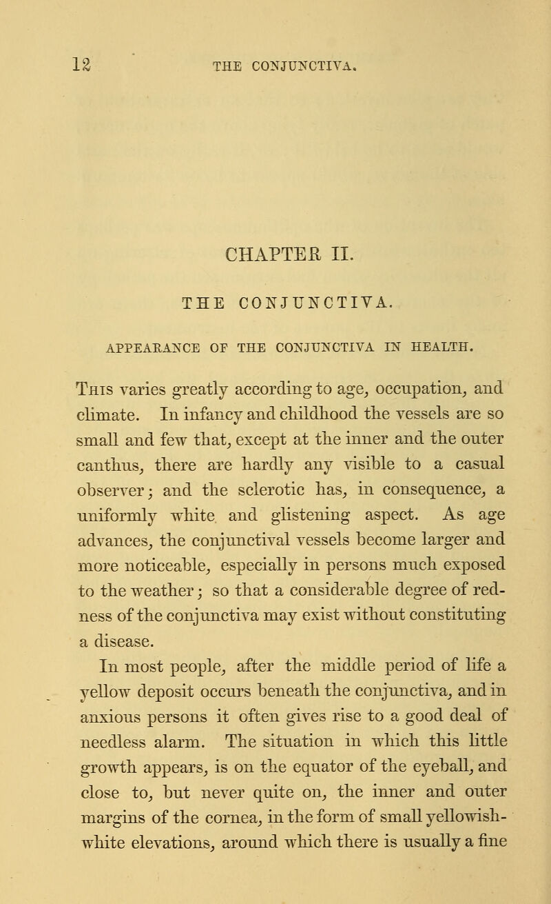 CHAPTER II. THE CONJUNCTIVA. APPEARANCE OF THE CONJUNCTIVA IN HEALTH. This varies greatly according to age, occupation, and climate. In infancy and childhood the vessels are so small and few that, except at the inner and the outer canthus, there are hardly any visible to a casual observer; and the sclerotic has, in consequence, a uniformly white, and glistening aspect. As age advances, the conjunctival vessels become larger and more noticeable, especially in persons much exposed to the weather; so that a considerable degree of red- ness of the conjunctiva may exist without constituting a disease. In most people, after the middle period of life a vellow deposit occurs beneath the conjunctiva, and in anxious persons it often gives rise to a good deal of needless alarm. The situation in which this little growth appears, is on the equator of the eyeball, and close to, but never quite on, the inner and outer margins of the cornea, in the form of small yellowish- white elevations, around which there is usually a fine