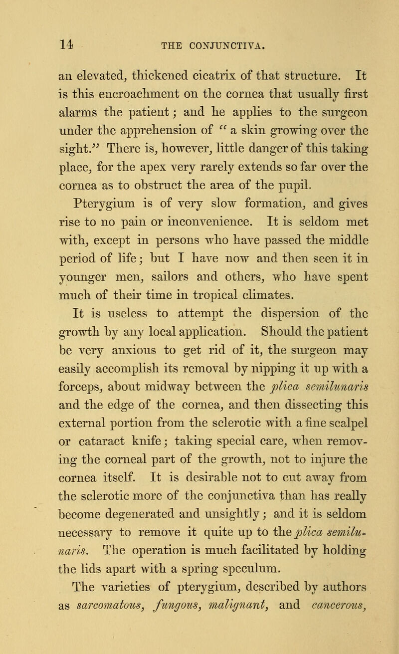 an elevated, thickened cicatrix of that structure. It is this encroachment on the cornea that usually first alarms the patient; and he applies to the surgeon under the apprehension of <c a skin growing over the sight. There is, however, little danger of this taking place, for the apex very rarely extends so far over the cornea as to obstruct the area of the pupil. Pterygium is of very slow formation, and gives rise to no pain or inconvenience. It is seldom met with, except in persons who have passed the middle period of life; but I have now and then seen it in younger men, sailors and others, who have spent much of their time in tropical climates. It is useless to attempt the dispersion of the growth by any local application. Should the patient be very anxious to get rid of it, the surgeon may easily accomplish its removal by nipping it up with a forceps, about midway between the plica semilunaris and the edge of the cornea, and then dissecting this external portion from the sclerotic with a fine scalpel or cataract knife; taking special care, when remov- ing the corneal part of the growth, not to injure the cornea itself. It is desirable not to cut away from the sclerotic more of the conjunctiva than has really become degenerated and unsightly; and it is seldom necessary to remove it quite up to the plica semilu- naris. The operation is much facilitated by holding the lids apart with a spring speculum. The varieties of pterygium, described by authors as sarcomatous, fungous, malignant, and cancerous,