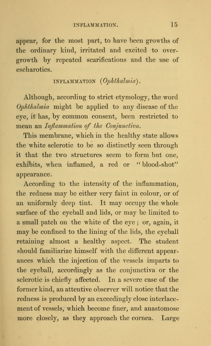 appear, for the most part, to have been growths of the ordinary kind, irritated and excited to over- growth by repeated scarifications and the use of escharotics. inflammation (Ophthalmia). Although, according to strict etymology, the word Ophthalmia might be applied to any disease of the eye, it has, by common consent, been restricted to mean an Inflammation of the Conjunctiva. This membrane, which in the healthy state allows the white sclerotic to be so distinctly seen through it that the two structures seem to form but one, exhibits, when inflamed, a red or blood-shot appearance. According to the intensity of the inflammation, the redness may be either very faint in colour, or of an uniformly deep tint. It may occupy the whole surface of the eyeball and lids, or may be limited to a small patch on the white of the eye; or, again, it may be confined to the lining of the lids, the eyeball retaining almost a healthy aspect. The student should familiarize himself with the different appear- ances which the injection of the vessels imparts to the eyeball, accordingly as the conjunctiva or the sclerotic is chiefly affected. In a severe case of the former kind, an attentive observer will notice that the redness is produced by an exceedingly close interlace- ment of vessels, which become finer, and anastomose more closely, as they approach the cornea. Large