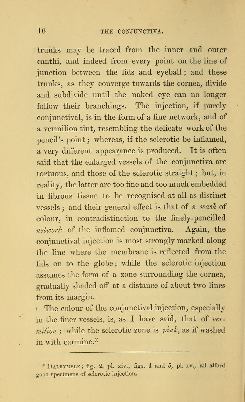 trunks may be traced from the inner and outer canthi, and indeed from every point on the line of junction between the lids and eyeball; and these trunks, as they converge towards the cornea, divide and subdivide until the naked eye can no longer follow their branchings. The injection, if purely conjunctival, is in the form of a fine network, and of a vermilion tint, resembling the delicate work of the pencil's point; whereas, if the sclerotic be inflamed, a very different appearance is produced. It is often said that the enlarged vessels of the conjunctiva are tortuous, and those of the sclerotic straight; but, in reality, the latter are too fine and too much embedded in fibrous tissue to be recognised at all as distinct vessels; and their general effect is that of a wash of colour, in contradistinction to the finely-pencilled network of the inflamed conjunctiva. Again, the conjunctival injection is most strongly marked along the line where the membrane is reflected from the lids on to the globe; while the sclerotic injection assumes the form of a zone surrounding the cornea, gradually shaded off at a distance of about two lines from its margin. * The colour of the conjunctival injection, especially in the finer vessels, is, as I have said, that of ver- milion ; while the sclerotic zone is pink, as if washed in with carmine.* *Dalkymple; fig. 2, pi. xiv., figs. 4 and 5, pi. xv., all afford good specimens of sclerotic injection.