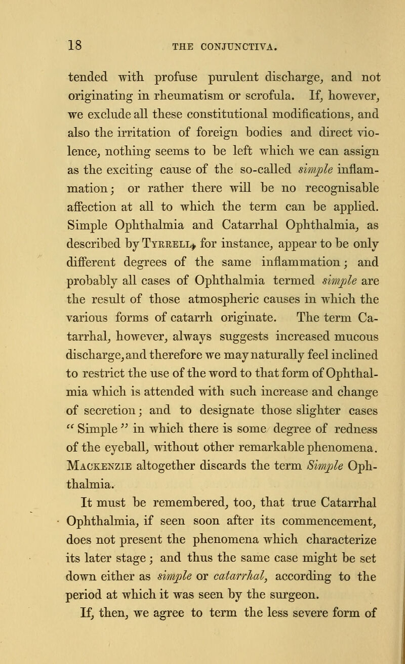 tended with profuse purulent discharge, and not originating in rheumatism or scrofula. If, however, we exclude all these constitutional modifications, and also the irritation of foreign bodies and direct vio- lence, nothing seems to be left which we can assign as the exciting cause of the so-called simple inflam- mation; or rather there will be no recognisable affection at all to which the term can be applied. Simple Ophthalmia and Catarrhal Ophthalmia, as described by Tyrrell*, for instance, appear to be only different degrees of the same inflammation; and probably all cases of Ophthalmia termed simple are the result of those atmospheric causes in which the various forms of catarrh originate. The term Ca- tarrhal, however, always suggests increased mucous discharge, and therefore we may naturally feel inclined to restrict the use of the word to that form of Ophthal- mia which is attended with such increase and change of secretion; and to designate those slighter cases  Simple  in which there is some degree of redness of the eyeball, without other remarkable phenomena. Mackenzie altogether discards the term Simple Oph- thalmia. It must be remembered, too, that true Catarrhal Ophthalmia, if seen soon after its commencement, does not present the phenomena which characterize its later stage; and thus the same case might be set down either as simple or catarrhal, according to the period at which it was seen by the surgeon. If, then, we agree to term the less severe form of