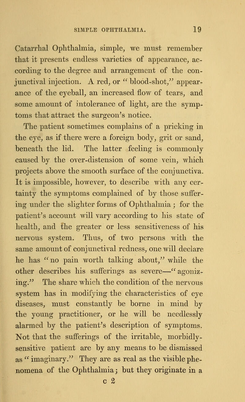 Catarrhal Ophthalmia, simple, we must remember that it presents endless varieties of appearance, ac- cording to the degree and arrangement of the con- junctival injection. A red, or  blood-shot, appear- ance of the eyeball, an increased flow of tears, and some amount of intolerance of light, are the symp- toms that attract the surgeon's notice. The patient sometimes complains of a pricking in the eye, as if there were a foreign body, grit or sand, beneath the lid. The latter feeling is commonly caused by the over-distension of some vein, which projects above the smooth surface of the conjunctiva. It is impossible, however, to describe with any cer- tainty the symptoms complained of by those suffer- ing under the slighter forms of Ophthalmia ; for the patient's account will vary according to his state of health, and the greater or less sensitiveness of his nervous system. Thus, of two persons with the same amount of conjunctival redness, one will declare he has  no pain worth talking about, while the other describes his sufferings as severe—agoniz- ing. The share which the condition of the nervous system has in modifying the characteristics of eye diseases, must constantly be borne in mind by the young practitioner, or he will be needlessly alarmed by the patient's description of symptoms. Not that the sufferings of the irritable, morbidly- sensitive patient are by any means to be dismissed as  imaginary. They are as real as the visible phe- nomena of the Ophthalmia -, but they originate in a c 2