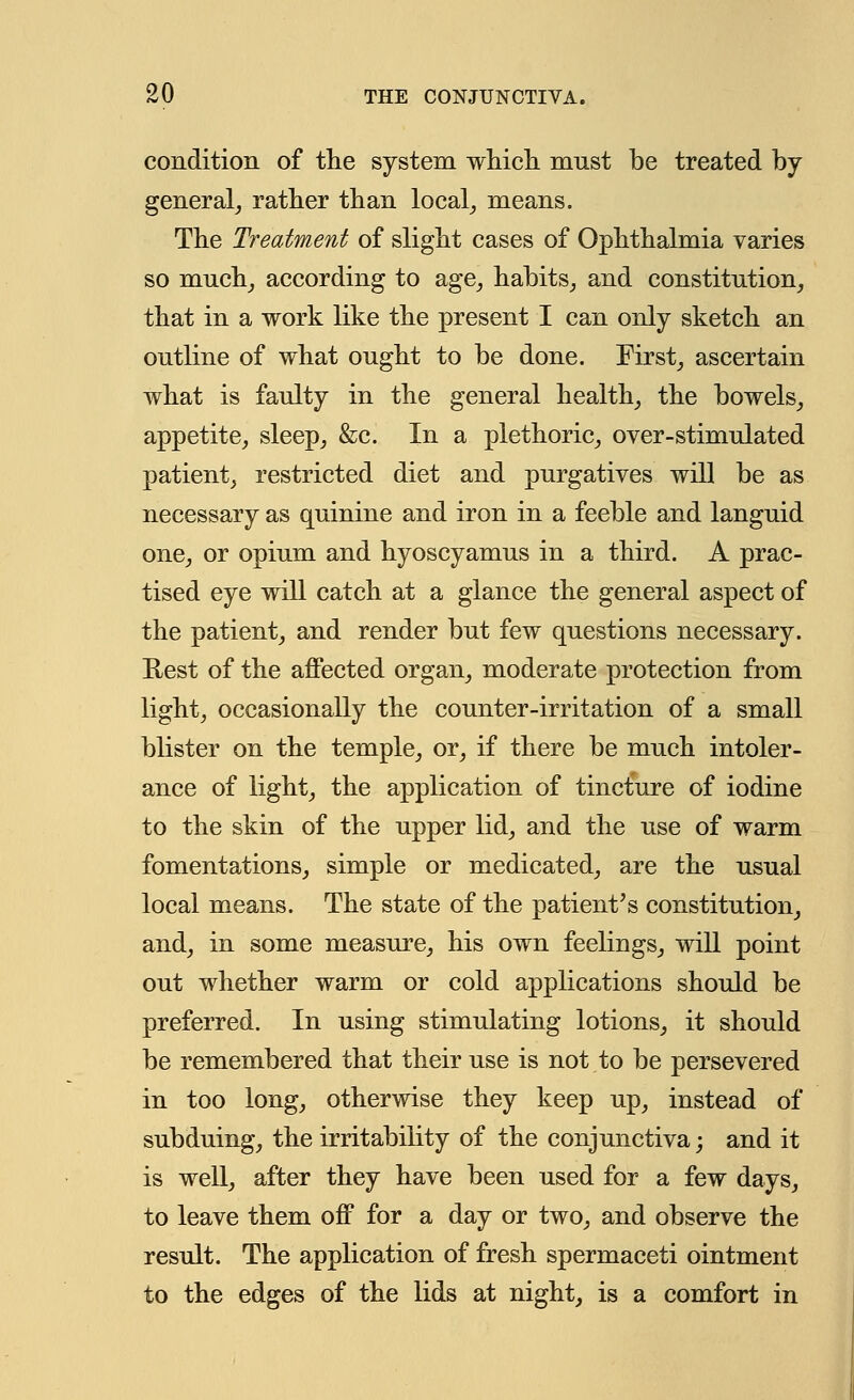 condition of the system which mnst be treated by general, rather than local, means. The Treatment of slight cases of Ophthalmia varies so much, according to age, habits, and constitution, that in a work like the present I can only sketch an outline of what ought to be done. First, ascertain what is faulty in the general health, the bowels, appetite, sleep, &c. In a plethoric, over-stimulated patient, restricted diet and purgatives will be as necessary as quinine and iron in a feeble and languid one, or opium and hyoscyamus in a third. A prac- tised eye will catch at a glance the general aspect of the patient, and render but few questions necessary. Rest of the affected organ, moderate protection from light, occasionally the counter-irritation of a small blister on the temple, or, if there be much intoler- ance of light, the application of tincture of iodine to the skin of the upper lid, and the use of warm fomentations, simple or medicated, are the usual local means. The state of the patient's constitution, and, in some measure, his own feelings, will point out whether warm or cold applications should be preferred. In using stimulating lotions, it should be remembered that their use is not to be persevered in too long, otherwise they keep up, instead of subduing, the irritability of the conjunctiva; and it is well, after they have been used for a few days, to leave them off for a day or two, and observe the result. The application of fresh spermaceti ointment to the edges of the lids at night, is a comfort in