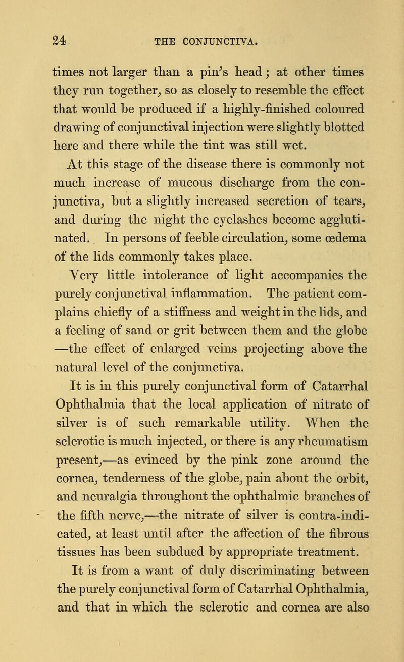 times not larger than a pin's head; at other times they run together, so as closely to resemble the effect that would be produced if a highly-finished coloured drawing of conjunctival injection were slightly blotted here and there while the tint was still wet. At this stage of the disease there is commonly not much increase of mucous discharge from the con- junctiva, but a slightly increased secretion of tears, and during the night the eyelashes become aggluti- nated. In persons of feeble circulation, some oedema of the lids commonly takes place. Very little intolerance of light accompanies the purely conjunctival inflammation. The patient com- plains chiefly of a stiffness and weight in the lids, and a feeling of sand or grit between them and the globe —the effect of enlarged veins projecting above the natural level of the conjunctiva. It is in this purely conjunctival form of Catarrhal Ophthalmia that the local application of nitrate of silver is of such remarkable utility. When the sclerotic is much injected, or there is any rheumatism present,—as evinced by the pink zone around the cornea, tenderness of the globe, pain about the orbit, and neuralgia throughout the ophthalmic branches of the fifth nerve,—the nitrate of silver is contra-indi- cated, at least until after the affection of the fibrous tissues has been subdued by appropriate treatment. It is from a want of duly discriminating between the purely conjunctival form of Catarrhal Ophthalmia, and that in which the sclerotic and cornea are also