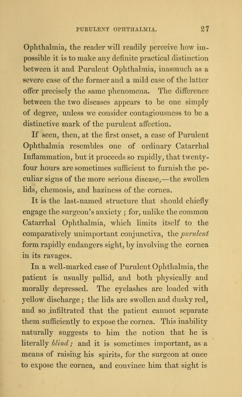 Ophthalmia, the reader will readily perceive how im- possible it is to make any definite practical distinction between it and Purulent Ophthalmia, inasmuch as a severe case of the former and a mild case of the latter offer precisely the same phenomena. The difference between the two diseases appears to be one simply of degree, unless we consider contagiousness to be a distinctive mark of the purulent affection. If seen, then, at the first onset, a case of Purulent Ophthalmia resembles one of ordinary Catarrhal Inflammation, but it proceeds so rapidly, that twenty- four hours are sometimes sufficient to furnish the pe- culiar signs of the more serious disease,—the swollen lids, chemosis, and haziness of the cornea. It is the last-named structure that should chiefly engage the surgeon^ s anxiety; for, unlike the common Catarrhal Ophthalmia, which limits itself to the comparatively unimportant conjunctiva, the purulent form rapidly endangers sight, by involving the cornea in its ravages. In a well-marked case of Purulent Ophthalmia, the patient is usually pallid, and both physically and morally depressed. The eyelashes are loaded with yellow discharge; the lids are swollen and dusky red, and so infiltrated that the patient cannot separate them sufficiently to expose the cornea. This inability naturally suggests to him the notion that he is literally blind; and it is sometimes important, as a means of raising his spirits, for the surgeon at once to expose the cornea, and convince him that sight is