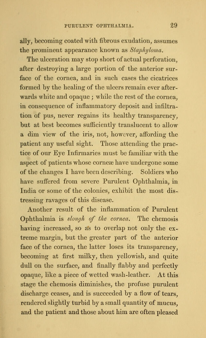 ally, becoming coated with fibrous exudation, assumes the prominent appearance known as Staphyloma. The ulceration may stop short of actual perforation, after destroying a large portion of the anterior sur- face of the cornea, and in such cases the cicatrices formed by the healing of the ulcers remain ever after- wards white and opaque ; while the rest of the cornea, in consequence of inflammatory deposit and infiltra- tion of pus, never regains its healthy transparency, but at best becomes sufficiently translucent to allow a dim view of the iris, not, however, affording the patient any useful sight. Those attending the prac- tice of our Eye Infirmaries must be familiar with the aspect of patients whose cornese have undergone some of the changes I have been describing. Soldiers who have suffered from severe Purulent Ophthalmia, in India or some of the colonies, exhibit the most dis- tressing ravages of this disease. Another result of the inflammation of Purulent Ophthalmia is slough of the cornea. The chemosis having increased, so as to overlap not only the ex- treme margin, but the greater part of the anterior face of the cornea, the latter loses its transparency, becoming at first milky, then yellowish, and quite dull on the surface, and finally flabby and perfectly opaque, like a piece of wetted wash-leather. At this stage the chemosis diminishes, the profuse purulent discharge ceases, and is succeeded by a flow of tears, rendered slightly turbid by a small quantity of mucus, and the patient and those about him are often pleased