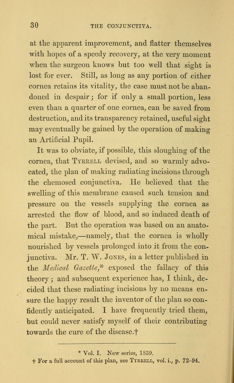 at the apparent improvement, and natter themselves with hopes of a speedy recovery, at the very moment when the surgeon knows but too well that sight is lost for ever. Still, as long as any portion of either cornea retains its vitality, the case mnst not be aban- doned in despair; for if only a small portion, less even than a quarter of one cornea, can be saved from destruction, and its transparency retained, useful sight may eventually be gained by the operation of making an Artificial Pupil. It was to obviate, if possible, this sloughing of the cornea, that Tyrrell devised, and so warmly advo- cated, the plan of making radiating incisions through the chemosed conjunctiva. He believed that the swelling of this membrane caused such tension and pressure on the vessels supplying the cornea as arrested the flow of blood, and so induced death of the part. But the operation was based on an anato- mical mistake,—namely, that the cornea is wholly nourished by vessels prolonged into it from the con- junctiva. Mr. T. W. Jones, in a letter published in the Medical Gazette* exposed the fallacy of this theory; and subsequent experience has, I think, de- cided that these radiating incisions by no means en- sure the happy result the inventor of the plan so con- fidently anticipated. I have frequently tried them, but could never satisfy myself of their contributing towards the cure of the disease.f * Vol. I. New series, 1839. f For a full account of this plan, see Tyerell, vol. i., p. 72-94.