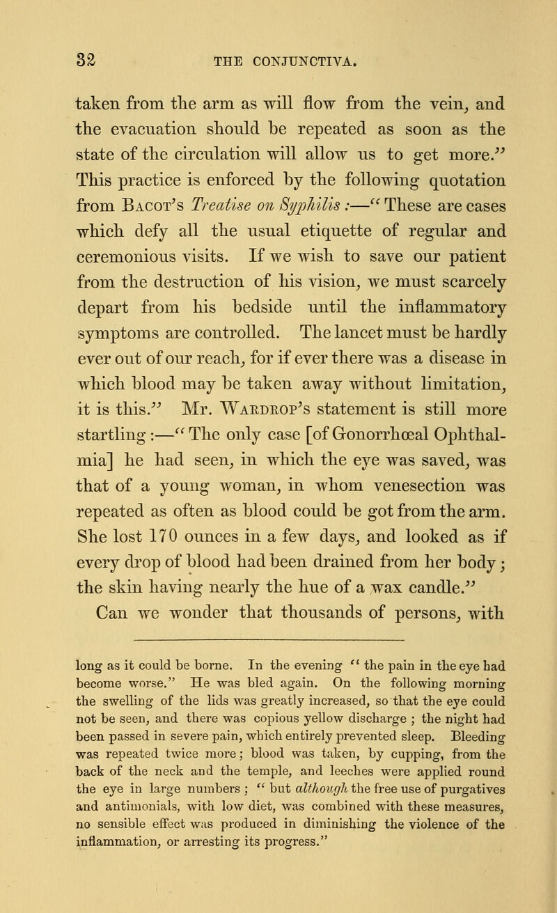 taken from the arm as will flow from the vein, and the evacuation should be repeated as soon as the state of the circulation will allow us to get more. This practice is enforced by the following quotation from Bacot's Treatise on Syphilis :— These are cases which defy all the usual etiquette of regular and ceremonious visits. If we wish to save our patient from the destruction of his vision, we must scarcely depart from his bedside until the inflammatory symptoms are controlled. The lancet must be hardly ever out of our reach, for if ever there was a disease in which blood may be taken away without limitation, it is this. Mr. Waedrop's statement is still more startling :— The only case [of Gonorrhoeal Ophthal- mia] he had seen, in which the eye was saved, was that of a young woman, in whom venesection was repeated as often as blood could be got from the arm. She lost 170 ounces in a few days, and looked as if every drop of blood had been drained from her body; the skin having nearly the hue of a wax candle. Can we wonder that thousands of persons, with long as it could be borne. In the evening  the pain in the eye had become worse. He was bled again. On the following morning the swelling of the lids was greatly increased, so that the eye could not be seen, and there was copious yellow discharge ; the night had been passed in severe pain, which entirely prevented sleep. Bleeding was repeated twice more; blood was taken, by cupping, from the back of the neck and the temple, and leeches were applied round the eye in large numbers;  but although the free use of purgatives and antiinonials, with low diet, was combined with these measures, no sensible effect was produced in diminishing the violence of the inflammation, or arresting its progress.