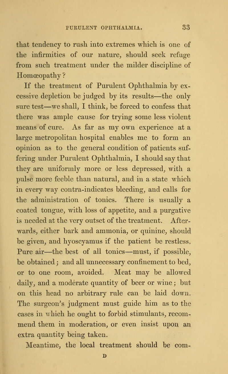 that tendency to rush into extremes which is one of the infirmities of our nature, should seek refuge from such treatment under the milder discipline of Homoeopathy ? If the treatment of Purulent Ophthalmia by ex- cessive depletion be judged by its results—the only sure test—we shall, I think, be forced to confess that there was ample cause for trying some less violent means of cure. As far as my own experience at a large metropolitan hospital enables me to form an opinion as to the general condition of patients suf- fering under Purulent Ophthalmia, I should say that they are uniformly more or less depressed, with a pulse more feeble than natural, and in a state which in every way contra-indicates bleeding, and calls for the administration of tonics. There is usually a coated tongue, with loss of appetite, and a purgative is needed at the very outset of the treatment. After- wards, either bark and ammonia, or quinine, should be given, and hyoscyamus if the patient be restless. Pure air—the best of all tonics—must, if possible, be obtained; and all unnecessary confinement to bed, or to one room, avoided. Meat may be allowed daily, and a moderate quantity of beer or wine; but on this head no arbitrary rule can be laid down. The surgeon's judgment must guide him as to the cases in which he ought to forbid stimulants, recom- mend them in moderation, or even insist upon an extra quantity being taken. Meantime, the local treatment should be com- D