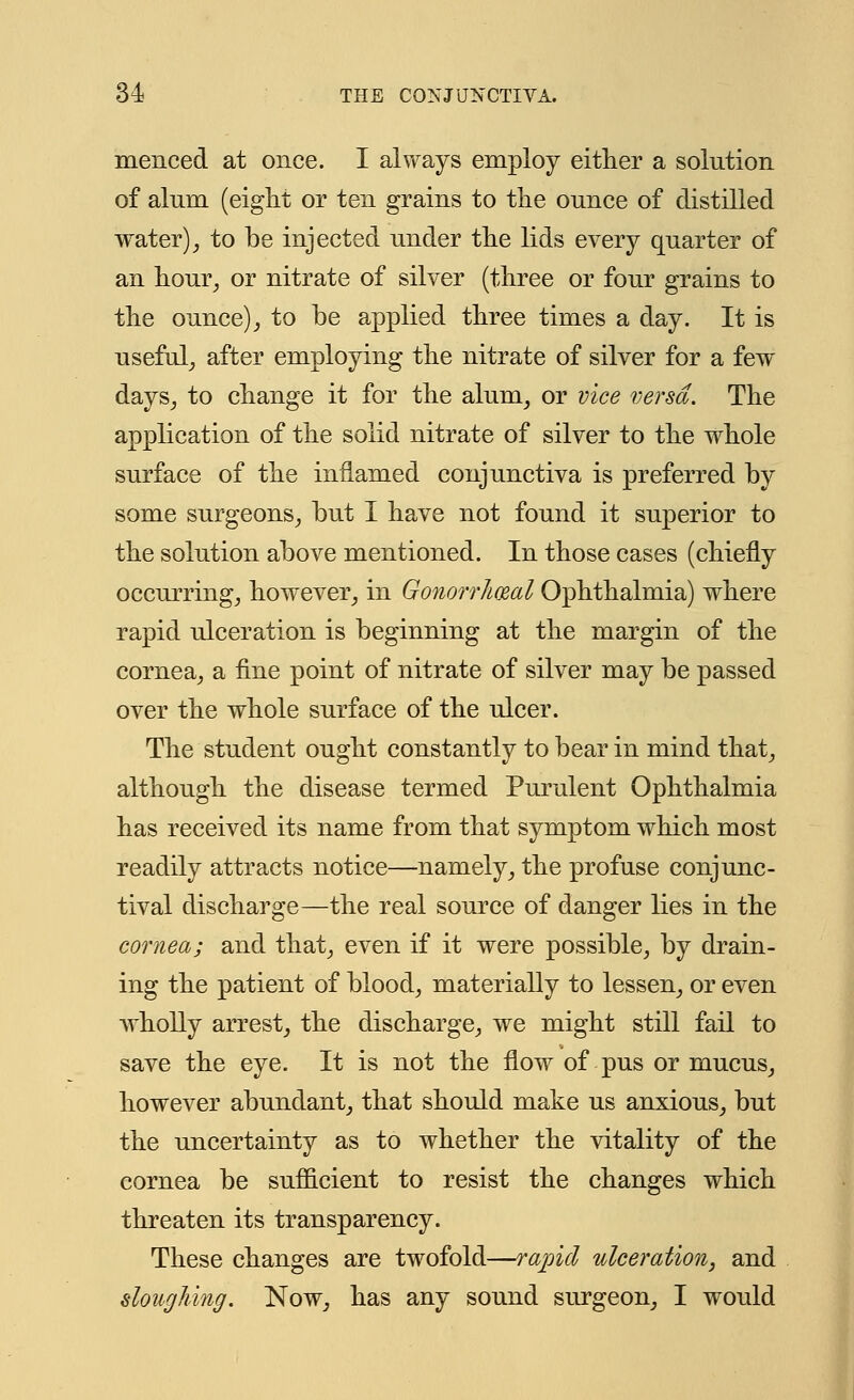 menced at once. I always employ either a solution of alum (eight or ten grains to the ounce of distilled water), to be injected under the lids every quarter of an hour, or nitrate of silver (three or four grains to the ounce), to be applied three times a day. It is useful, after employing the nitrate of silver for a few days, to change it for the alum, or vice versa. The application of the solid nitrate of silver to the whole surface of the inflamed conjunctiva is preferred by some surgeons, but I have not found it superior to the solution above mentioned. In those cases (chiefly occurring, however, in Gonorrheal Ophthalmia) where rapid ulceration is beginning at the margin of the cornea, a fine point of nitrate of silver may be passed over the whole surface of the ulcer. The student ought constantly to bear in mind that, although the disease termed Purulent Ophthalmia has received its name from that symptom which most readily attracts notice—namely, the profuse conjunc- tival discharge—the real source of danger lies in the cornea; and that, even if it were possible, by drain- ing the patient of blood, materially to lessen, or even wholly arrest, the discharge, we might still fail to save the eye. It is not the flow of pus or mucus, however abundant, that should make us anxious, but the uncertainty as to whether the vitality of the cornea be sufficient to resist the changes which threaten its transparency. These changes are twofold—rapid ulceration, and sloughing. Now, has any sound surgeon, I would