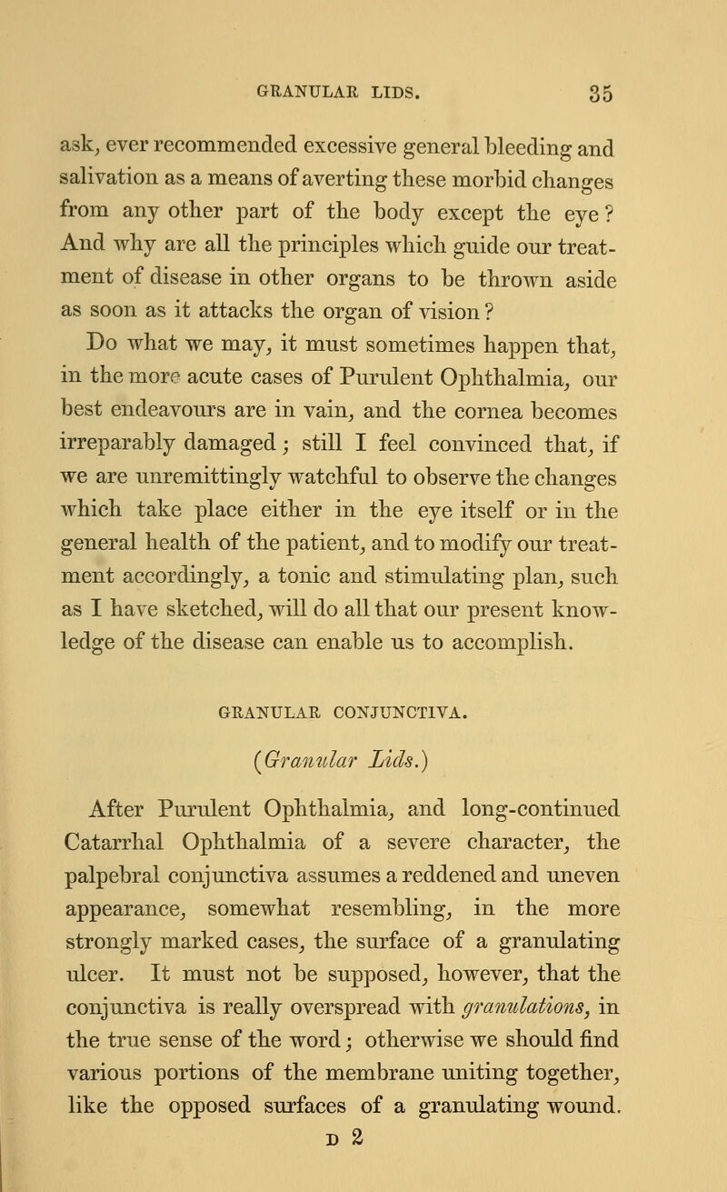 ask, ever recommended excessive general bleeding and salivation as a means of averting these morbid changes from any other part of the body except the eye ? And why are all the principles which guide onr treat- ment of disease in other organs to be thrown aside as soon as it attacks the organ of vision ? Do what we may, it must sometimes happen that, in the more acute cases of Purulent Ophthalmia, our best endeavours are in vain, and the cornea becomes irreparably damaged; still I feel convinced that, if we are unremittingly watchful to observe the changes which take place either in the eye itself or in the general health of the patient, and to modify our treat- ment accordingly, a tonic and stimulating plan, such as I have sketched, will do all that our present know- ledge of the disease can enable us to accomplish. GRANULAR CONJUNCTIVA. [Granular Lids.) After Purulent Ophthalmia, and long-continued Catarrhal Ophthalmia of a severe character, the palpebral conjunctiva assumes a reddened and uneven appearance, somewhat resembling, in the more strongly marked cases, the surface of a granulating ulcer. It must not be supposed, however, that the conjunctiva is really overspread with granulations, in the true sense of the word; otherwise we should find various portions of the membrane uniting together, like the opposed surfaces of a granulating wound. d 2