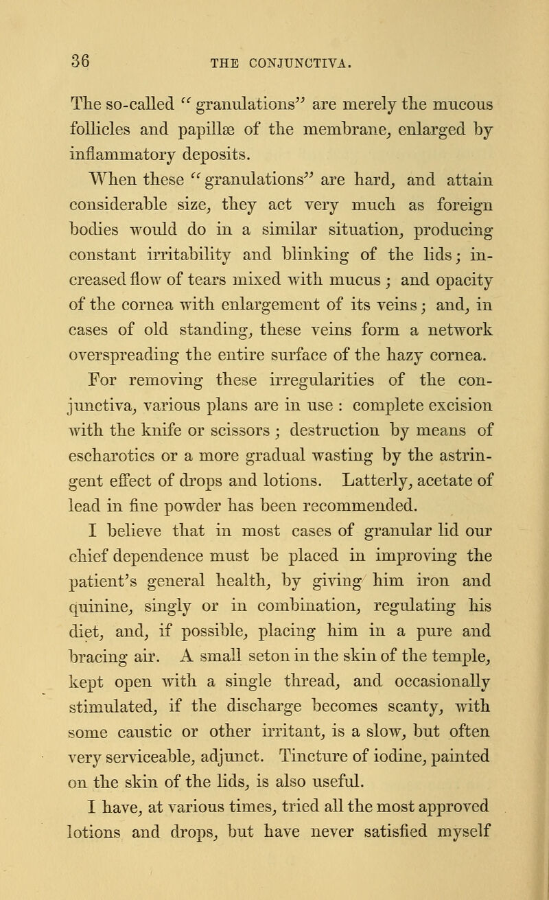 The so-called (C granulations are merely the mucous follicles and papillae of the membrane, enlarged by inflammatory deposits. When these  granulations are hard, and attain considerable size, they act very much as foreign bodies would do in a similar situation, producing constant irritability and blinking of the lids; in- creased flow of tears mixed with mucus ; and opacity of the cornea with enlargement of its veins; and, in cases of old standing, these veins form a network overspreading the entire surface of the hazy cornea. For removing these irregularities of the con- junctiva, various plans are in use : complete excision with the knife or scissors ; destruction by means of escharotics or a more gradual wasting by the astrin- gent effect of drops and lotions. Latterly, acetate of lead in fine powder has been recommended. I believe that in most cases of granular lid our chief dependence must be placed in improving the patient's general health, by giving him iron and quinine, singly or in combination, regulating his diet, and, if possible, placing him in a pure and bracing air. A small set on in the skin of the temple, kept open with a single thread, and occasionally stimulated, if the discharge becomes scanty, with some caustic or other irritant, is a slow, but often very serviceable, adjunct. Tincture of iodine, painted on the skin of the lids, is also useful. I have, at various times, tried all the most approved lotions and drops, but have never satisfied myself