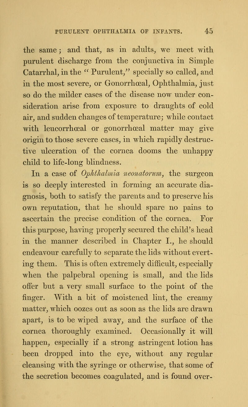 the same; and that, as in adults, we meet with purulent discharge from the conjunctiva in Simple Catarrhal, in the  Purulent/' specially so called, and in the most severe, or Gonorrhoea!, Ophthalmia, just so do the milder cases of the disease now under con- sideration arise from exposure to draughts of cold air, and sudden changes of temperature; while contact with leucorrhoeal or gonorrheal matter may give origin to those severe cases, in which rapidly destruc- tive ulceration of the cornea dooms the unhappy child to life-long blindness. In a case of Ophthalmia neonatorum, the surgeon is so deeply interested in forming an accurate dia- gnosis, both to satisfy the parents and to preserve his own reputation, that he should spare no pains to ascertain the precise condition of the cornea. For this purpose, having properly secured the child's head in the manner described in Chapter I., he should endeavour carefully to separate the lids without evert- ing them. This is often extremely difficult, especially when the palpebral opening is small, and the lids offer but a very small surface to the point of the finger. With a bit of moistened lint, the creamy matter, which oozes out as soon as the lids are drawn apart, is to be wiped away, and the surface of the cornea thoroughly examined. Occasionally it will happen, especially if a strong astringent lotion has been dropped into the eye, without any regular cleansing with the syringe or otherwise, that some of the secretion becomes coagulated, and is found over-