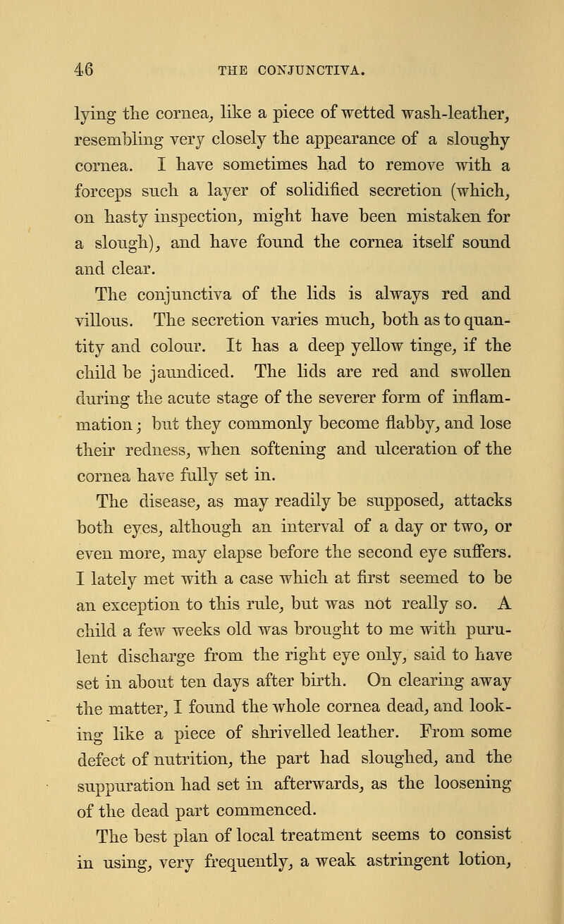 lying the cornea, like a piece of wetted wash-leather, resembling very closely the appearance of a slonghy cornea. I have sometimes had to remove with a forceps snch a layer of solidified secretion (which, on hasty inspection, might have been mistaken for a slough), and have found the cornea itself sound and clear. The conjunctiva of the lids is always red and villous. The secretion varies much, both as to quan- tity and colour. It has a deep yellow tinge, if the child be jaundiced. The lids are red and swollen during the acute stage of the severer form of inflam- mation ; but they commonly become flabby, and lose their redness, when softening and ulceration of the cornea have fully set in. The disease, as may readily be supposed, attacks both eyes, although an interval of a day or two, or even more, may elapse before the second eye suffers. I lately met with a case which at first seemed to be an exception to this rule, but was not really so. A child a few weeks old was brought to me with puru- lent discharge from the right eye only, said to have set in about ten days after birth. On clearing away the matter, I found the whole cornea dead, and look- ing like a piece of shrivelled leather. From some defect of nutrition, the part had sloughed, and the suppuration had set in afterwards, as the loosening of the dead part commenced. The best plan of local treatment seems to consist in using, very frequently, a weak astringent lotion,