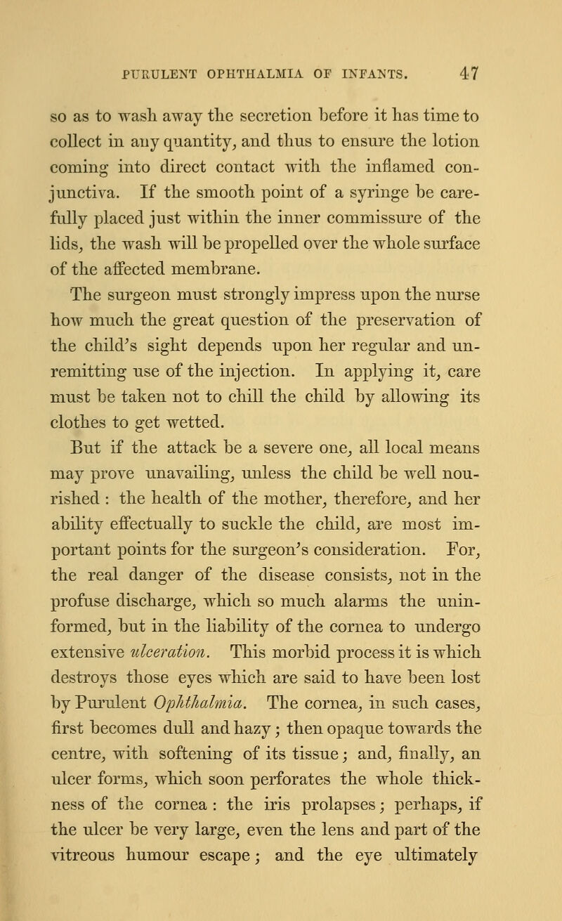 so as to wash away the secretion before it has time to collect in any quantity, and thus to ensure the lotion coming into direct contact with the inflamed con- junctiva. If the smooth point of a syringe be care- fully placed just within the inner commissure of the lids, the wash will be propelled over the whole surface of the affected membrane. The surgeon must strongly impress upon the nurse how much the great question of the preservation of the child's sight depends upon her regular and un- remitting use of the injection. In applying it, care must be taken not to chill the child by allowing its clothes to get wetted. But if the attack be a severe one, all local means may prove unavailing, unless the child be well nou- rished : the health of the mother, therefore, and her ability effectually to suckle the child, are most im- portant points for the surgeon's consideration. For, the real danger of the disease consists, not in the profuse discharge, which so much alarms the unin- formed, but in the liability of the cornea to undergo extensive ulceration. This morbid process it is which destroys those eyes which are said to have been lost by Purulent Ophthalmia, The cornea, in such cases, first becomes dull and hazy; then opaque towards the centre, with softening of its tissue; and, finally, an ulcer forms, which soon perforates the whole thick- ness of the cornea : the iris prolapses; perhaps, if the ulcer be very large, even the lens and part of the vitreous humour escape; and the eye ultimately