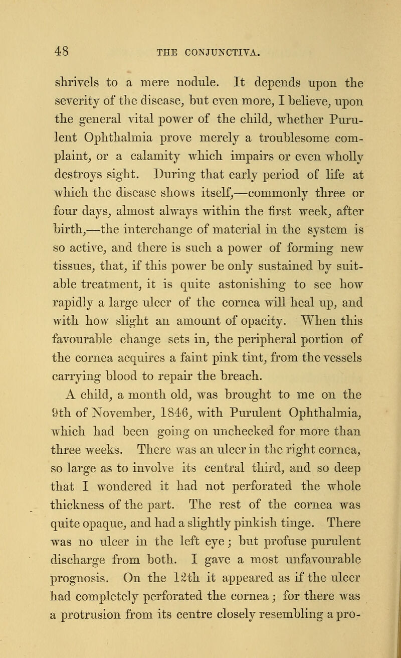 shrivels to a mere nodule. It depends upon the severity of the disease, but even more, I believe, upon the general vital power of the child, whether Puru- lent Ophthalmia prove merely a troublesome com- plaint, or a calamity which impairs or even wholly destroys sight. During that early period of life at which the disease shows itself,—commonly three or four days, almost always within the first week, after birth,—the interchange of material in the system is so active, and there is such a power of forming new tissues, that, if this power be only sustained by suit- able treatment, it is quite astonishing to see how rapidly a large ulcer of the cornea will heal up, and with how slight an amount of opacity. When this favourable change sets in, the peripheral portion of the cornea acquires a faint pink tint, from the vessels carrying blood to repair the breach. A child, a month old, was brought to me on the 9th of November, 1846, with Pm^ulent Ophthalmia, which had been going on unchecked for more than three weeks. There was an ulcer in the right cornea, so large as to involve its central third, and so deep that I wondered it had not perforated the whole thickness of the part. The rest of the cornea was quite opaque, and had a slightly pinkish tinge. There was no ulcer in the left eye; but profuse purulent discharge from both. I gave a most unfavourable prognosis. On the 12th it appeared as if the ulcer had completely perforated the cornea; for there was a protrusion from its centre closely resembling a pro-