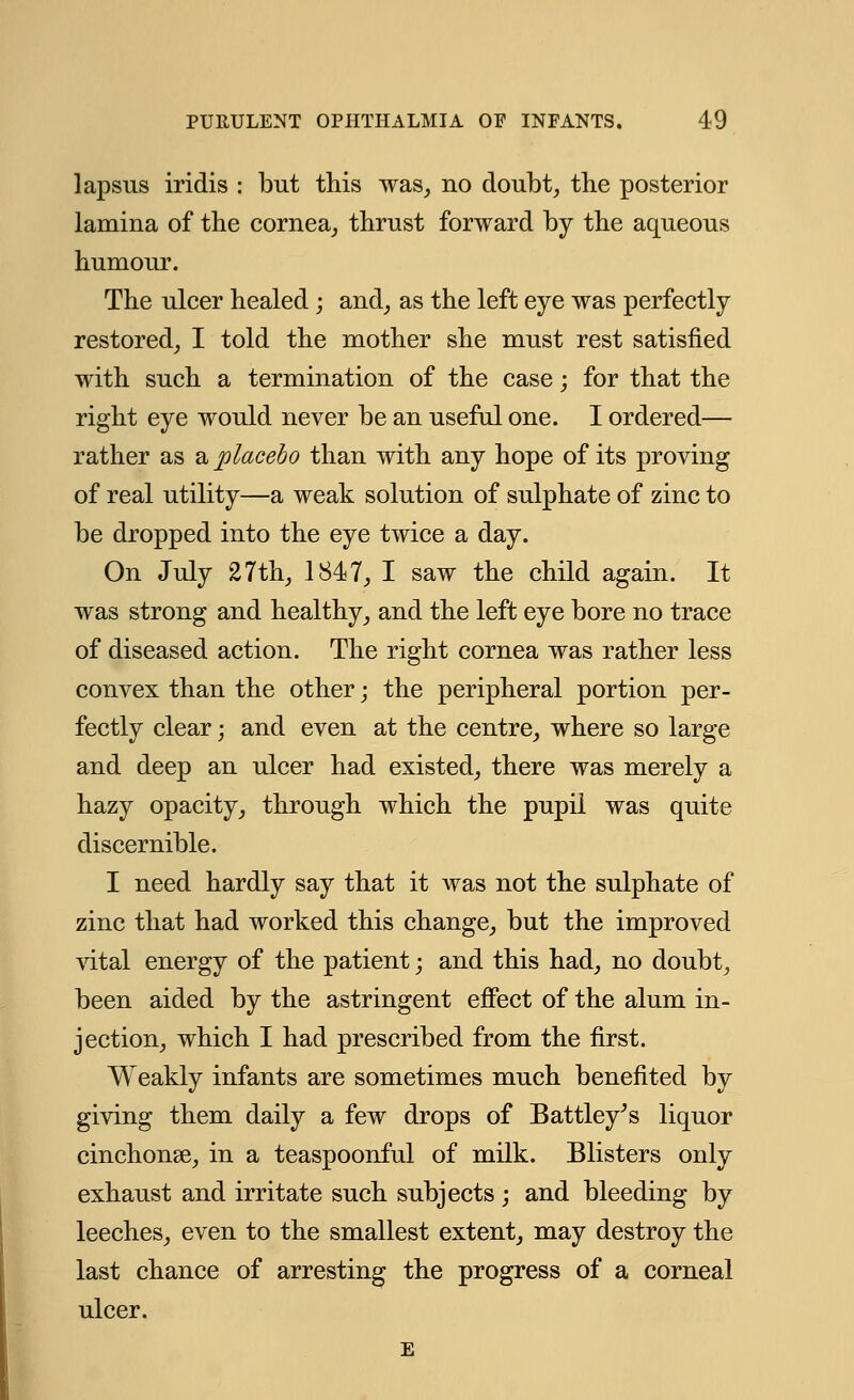 lapsus iridis : but this was, no doubt, the posterior lamina of the cornea, thrust forward by the aqueous humour. The ulcer healed; and, as the left eye was perfectly restored, I told the mother she must rest satisfied with such a termination of the case; for that the right eye would never be an useful one. I ordered— rather as a placebo than with any hope of its proving of real utility—a weak solution of sulphate of zinc to be dropped into the eye twice a day. On July 27th, 1847, I saw the child again. It was strong and healthy, and the left eye bore no trace of diseased action. The right cornea was rather less convex than the other; the peripheral portion per- fectly clear; and even at the centre, where so large and deep an ulcer had existed, there was merely a hazy opacity, through which the pupil was quite discernible. I need hardly say that it was not the sulphate of zinc that had worked this change, but the improved vital energy of the patient; and this had, no doubt, been aided by the astringent effect of the alum in- jection, which I had prescribed from the first. Weakly infants are sometimes much benefited by giving them daily a few drops of Battley's liquor cinchonse, in a teaspoonful of milk. Blisters only exhaust and irritate such subjects; and bleeding by leeches, even to the smallest extent, may destroy the last chance of arresting the progress of a corneal ulcer. E