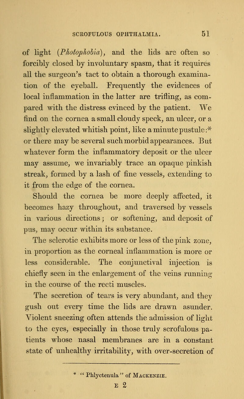 of light (Photophobia), and the lids are often so forcibly closed by involuntary spasm, that it requires all the surgeon's tact to obtain a thorough examina- tion of the eyeball. Frequently the evidences of local inflammation in the latter are trifling, as com- pared with the distress evinced by the patient. We find on the cornea a small cloudy speck, an ulcer, or a slightly elevated whitish point, like a minute pustule:* or there may be several such morbid appearances. But whatever form the inflammatory deposit or the ulcer may assume, we invariably trace an opaque pinkish streak, formed by a lash of fine vessels, extending to it from the edge of the cornea. Should the cornea be more deeply affected, it becomes hazy throughout, and traversed by vessels in various directions; or softening, and deposit of pus, may occur within its substance. The sclerotic exhibits more or less of the pink zone, in proportion as the corneal inflammation is more or less considerable. The conjunctival injection is chiefly seen in the enlargement of the veins running in the course of the recti muscles. The secretion of tears is very abundant, and they gush out every time the lids are drawn asunder. Violent sneezing often attends the admission of light to the eyes, especially in those truly scrofulous pa- tients whose nasal membranes are in a constant state of unhealthy irritability, with over-secretion of  Phlyctenula  of Mackenzie. E 2
