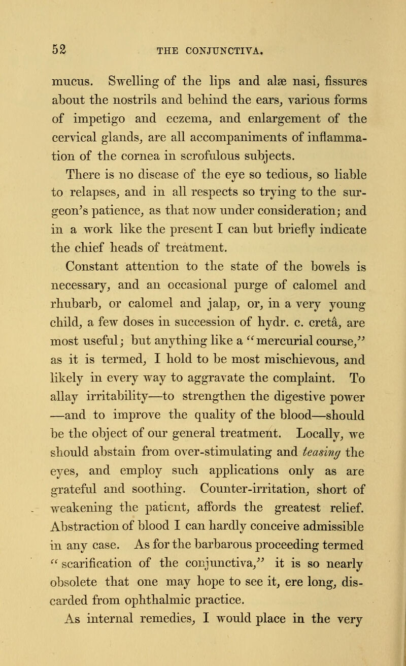 mucus. Swelling of the lips and alse nasi, fissures about the nostrils and behind the ears, various forms of impetigo and eczema, and enlargement of the cervical glands, are all accompaniments of inflamma- tion of the cornea in scrofulous subjects. There is no disease of the eye so tedious, so liable to relapses, and in all respects so trying to the sur- geon's patience, as that now under consideration; and in a work like the present I can but briefly indicate the chief heads of treatment. Constant attention to the state of the bowels is necessary, and an occasional purge of calomel and rhubarb, or calomel and jalap, or, in a very young child, a few doses in succession of hydr. c. creta, are most useful; but anything like a mercurial course/' as it is termed, I hold to be most mischievous, and likely in every way to aggravate the complaint. To allay irritability—to strengthen the digestive power —and to improve the quality of the blood—should be the object of our general treatment. Locally, we should abstain from over-stimulating and teasing the eyes, and employ such applications only as are grateful and soothing. Counter-irritation, short of weakening the patient, affords the greatest relief. Abstraction of blood I can hardly conceive admissible in any case. As for the barbarous proceeding termed  scarification of the conjunctiva/' it is so nearly obsolete that one may hope to see it, ere long, dis- carded from ophthalmic practice. As internal remedies, I would place in the very