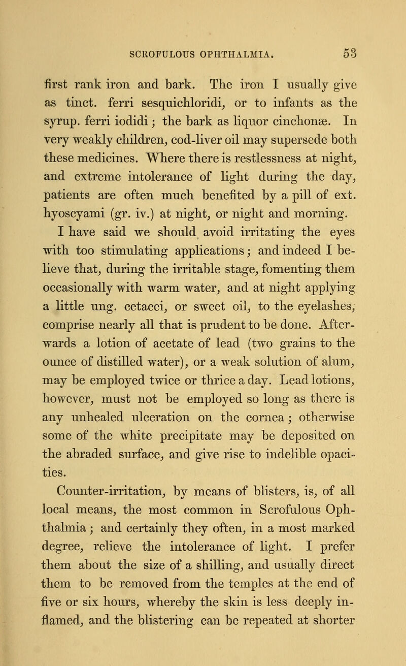 first rank iron and bark. The iron I usually give as tinct. ferri sesquichloridi, or to infants as the syrup, ferri iodidi; the bark as liquor cinchonas. In very weakly children, cod-liver oil may supersede both these medicines. Where there is restlessness at night, and extreme intolerance of light during the day, patients are often much benefited by a pill of ext. hyoscyami (gr. iv.) at night, or night and morning. I have said we should avoid irritating the eyes with too stimulating applications • and indeed I be- lieve that, during the irritable stage, fomenting them occasionally with warm water, and at night applying a little ung. cetacei, or sweet oil, to the eyelashes, comprise nearly all that is prudent to be done. After- wards a lotion of acetate of lead (two grains to the ounce of distilled water), or a weak solution of alum, may be employed twice or thrice a day. Lead lotions, however, must not be employed so long as there is any unhealed ulceration on the cornea; otherwise some of the white precipitate may be deposited on the abraded surface, and give rise to indelible opaci- ties. Counter-irritation, by means of blisters, is, of all local means, the most common in Scrofulous Oph- thalmia j and certainly they often, in a most marked degree, relieve the intolerance of light. I prefer them about the size of a shilling, and usually direct them to be removed from the temples at the end of five or six hours, whereby the skin is less deeply in- flamed, and the blistering can be repeated at shorter