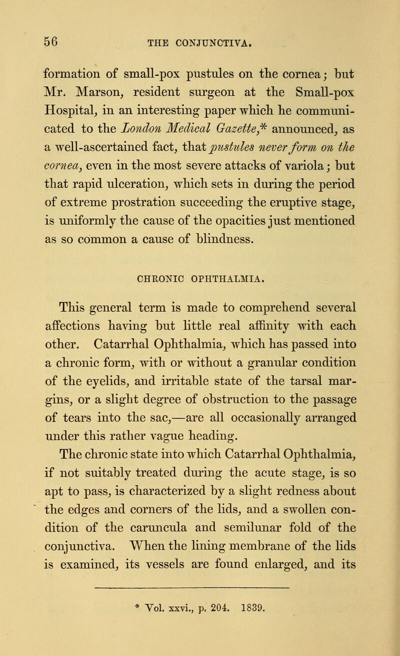 formation of small-pox pustules on the cornea; but Mr. Marson, resident surgeon at the Small-pox Hospital,, in an interesting paper which he communi- cated to the London Medical Gazette* announced, as a well-ascertained fact, that pustules never form on the cornea, even in the most severe attacks of variola; but that rapid ulceration, which sets in during the period of extreme prostration succeeding the eruptive stage, is uniformly the cause of the opacities just mentioned as so common a cause of blindness. CHRONIC OPHTHALMIA. This general term is made to comprehend several affections having but little real affinity with each other. Catarrhal Ophthalmia, which has passed into a chronic form, with or without a granular condition of the eyelids, and irritable state of the tarsal mar- gins, or a slight degree of obstruction to the passage of tears into the sac,—are all occasionally arranged under this rather vague heading. The chronic state into which Catarrhal Ophthalmia, if not suitably treated during the acute stage, is so apt to pass, is characterized by a slight redness about the edges and corners of the lids, and a swollen con- dition of the caruncula and semilunar fold of the conjunctiva. When the lining membrane of the lids is examined, its vessels are found enlarged, and its Vol. xxvi., p. 204. 1839.