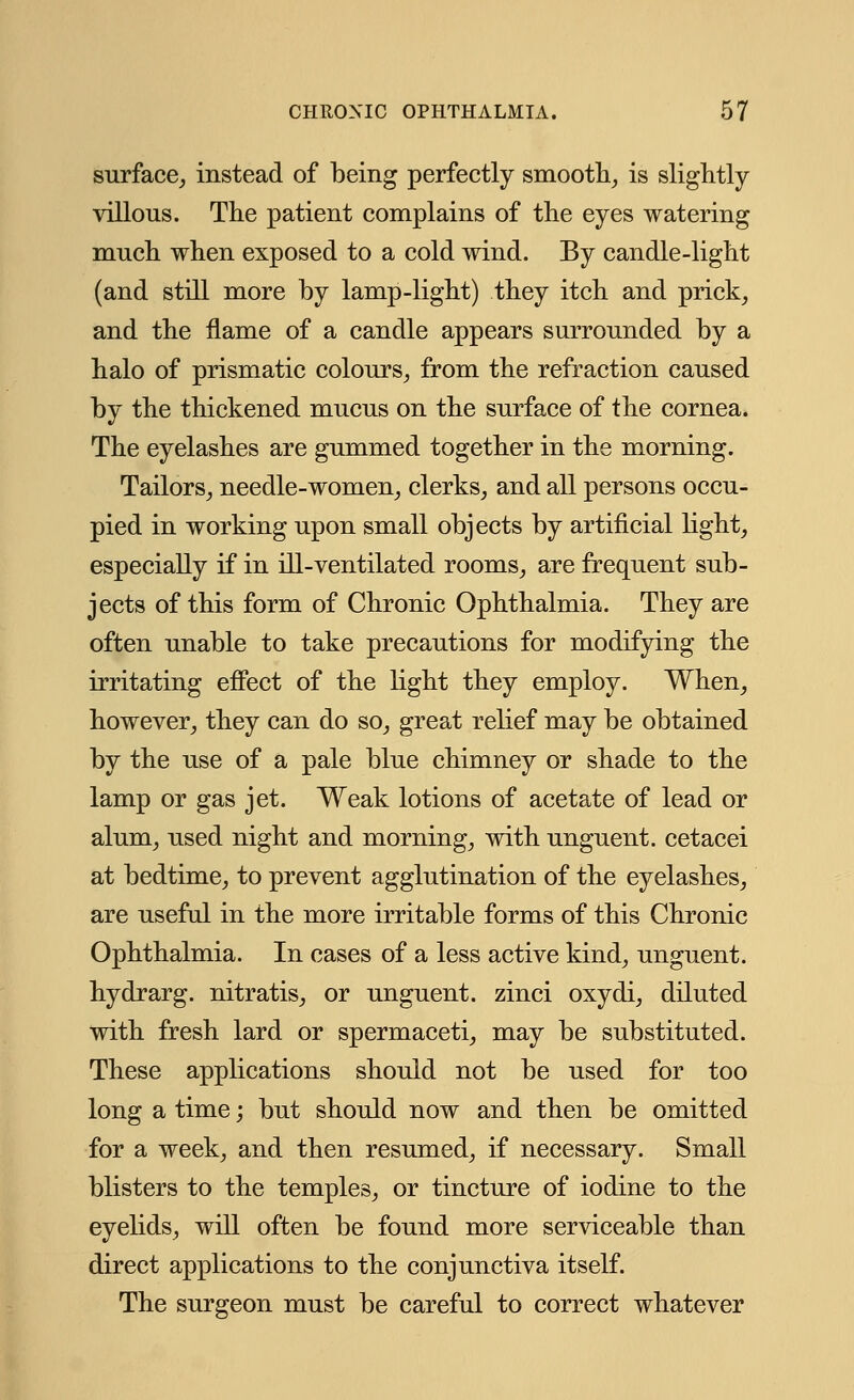 surface, instead of being perfectly smooth, is slightly villous. The patient complains of the eyes watering much when exposed to a cold wind. By candle-light (and still more by lamp-light) they itch and prick, and the flame of a candle appears surrounded by a halo of prismatic colours, from the refraction caused by the thickened mucus on the surface of the cornea. The eyelashes are gummed together in the morning. Tailors, needle-women, clerks, and all persons occu- pied in working upon small objects by artificial light, especially if in ill-ventilated rooms, are frequent sub- jects of this form of Chronic Ophthalmia. They are often unable to take precautions for modifying the irritating effect of the light they employ. When, however, they can do so, great relief may be obtained by the use of a pale blue chimney or shade to the lamp or gas jet. Weak lotions of acetate of lead or alum, used night and morning, with unguent, cetacei at bedtime, to prevent agglutination of the eyelashes, are useful in the more irritable forms of this Chronic Ophthalmia. In cases of a less active kind, unguent, hydrarg. nitratis, or unguent, zinci oxydi, diluted with fresh lard or spermaceti, may be substituted. These applications should not be used for too long a time; but should now and then be omitted for a week, and then resumed, if necessary. Small blisters to the temples, or tincture of iodine to the eyelids, will often be found more serviceable than direct applications to the conjunctiva itself. The surgeon must be careful to correct whatever
