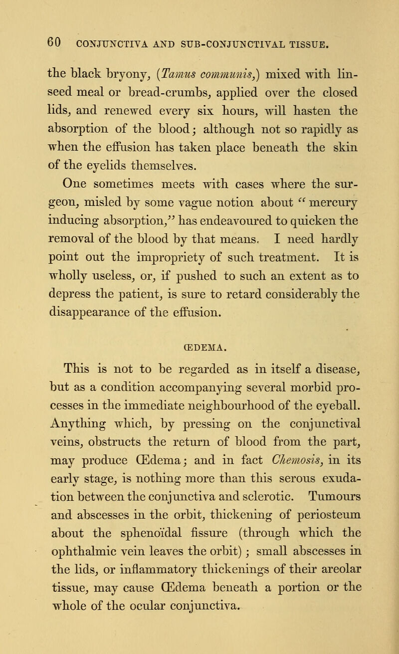the black bryony, (Tamus communis,) mixed with lin- seed meal or bread-crumbs, applied over the closed lids, and renewed every six hours, will hasten the absorption of the blood; although not so rapidly as when the effusion has taken place beneath the skin of the eyelids themselves. One sometimes meets with cases where the sur- geon, misled by some vague notion about mercury inducing absorption, has endeavoured to quicken the removal of the blood by that means, I need hardly point out the impropriety of such treatment. It is wholly useless, or, if pushed to such an extent as to depress the patient, is sure to retard considerably the disappearance of the effusion. C3DEMA. This is not to be regarded as in itself a disease, but as a condition accompanying several morbid pro- cesses in the immediate neighbourhood of the eyeball. Anything which, by pressing on the conjunctival veins, obstructs the return of blood from the part, may produce (Edema; and in fact Chemosis, in its early stage, is nothing more than this serous exuda- tion between the conjunctiva and sclerotic. Tumours and abscesses in the orbit, thickening of periosteum about the sphenoidal fissure (through which the ophthalmic vein leaves the orbit); small abscesses in the lids, or inflammatory thickenings of their areolar tissue, may cause CEdema beneath a portion or the whole of the ocular conjunctiva.