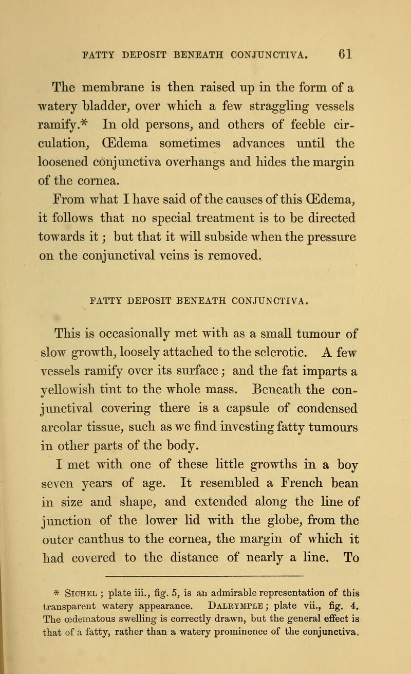 The membrane is then raised up in the form of a watery bladder, over which a few straggling vessels ramify.* In old persons, and others of feeble cir- culation, (Edema sometimes advances until the loosened conjunctiva overhangs and hides the margin of the cornea. From what I have said of the causes of this (Edema, it follows that no special treatment is to be directed towards it; but that it will subside when the pressure on the conjunctival veins is removed. FATTY DEPOSIT BENEATH CONJUNCTIVA. This is occasionally met with as a small tumour of slow growth, loosely attached to the sclerotic. A few vessels ramify over its surface; and the fat imparts a yellowish tint to the whole mass. Beneath the con- junctival covering there is a capsule of condensed areolar tissue, such as we find investing fatty tumours in other parts of the body. I met with one of these little growths in a boy seven years of age. It resembled a French bean in size and shape, and extended along the line of junction of the lower lid with the globe, from the outer canthus to the cornea, the margin of which it had covered to the distance of nearly a line. To * Sichel ; plate iii., fig. 5, is an admirable representation of this transparent watery appearance. Dalrtmple ; plate vii., fig. 4. The cedematous swelling is correctly drawn, but the general effect is that of a fatty, rather than a watery prominence of the conjunctiva.