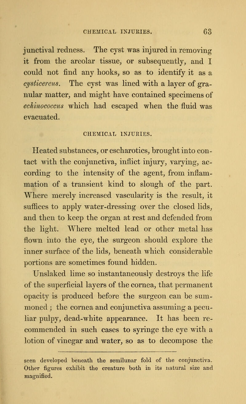 junctival redness. The cyst was injured in removing it from the areolar tissue, or subsequently, and I could not find any hooks, so as to identify it as a ci/sticercus. The cyst was lined with a layer of gra- nular matter, and might have contained specimens of ecJiinococcits which had escaped when the fluid was evacuated. CHEMICAL INJURIES. Heated substances, or escharotics, brought into con- tact with the conjunctiva, inflict injury, varying, ac- cording to the intensity of the agent, from inflam- mation of a transient kind to slough of the part. Where merely increased vascularity is the result, it suffices to apply water-dressing over the closed lids, and then to keep the organ at rest and defended from the light. Where melted lead or other metal has flown into the eye, the surgeon should explore the inner surface of the lids, beneath which considerable portions are sometimes found hidden. Unslaked lime so instantaneously destroys the life of the superficial layers of the cornea, that permanent opacity is produced before the surgeon can be sum- moned ; the cornea and conjunctiva assuming a pecu- liar pulpy, dead-white appearance. It has been re- commended in such cases to syringe the eye with a lotion of vinegar and water, so as to decompose the seen developed beneath the semilunar fold of the conjunctiva. Other figures exhibit the creature both in its natural size and magnified.