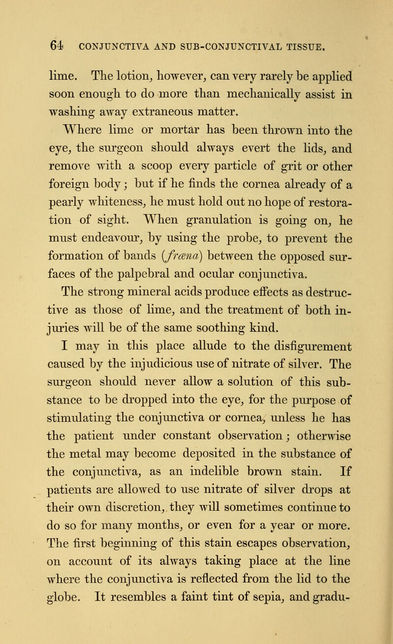 lime. Tlie lotion, however, can very rarely be applied soon enough to do more than mechanically assist in washing away extraneous matter. Where lime or mortar has been thrown into the eye, the surgeon should always evert the lids, and remove with a scoop every particle of grit or other foreign body; but if he finds the cornea already of a pearly whiteness, he must hold out no hope of restora- tion of sight. When granulation is going on, he must endeavour, by using the probe, to prevent the formation of bands (frcena) between the opposed sur- faces of the palpebral and ocular conjunctiva. The strong mineral acids produce effects as destruc- tive as those of lime, and the treatment of both in- juries will be of the same soothing kind. I may in this place allude to the disfigurement caused by the injudicious use of nitrate of silver. The surgeon should never allow a solution of this sub- stance to be dropped into the eye, for the purpose of stimulating the conjunctiva or cornea, unless he has the patient under constant observation; otherwise the metal may become deposited in the substance of the conjunctiva, as an indelible brown stain. If patients are allowed to use nitrate of silver drops at their own discretion, they will sometimes continue to do so for many months, or even for a year or more. The first beginning of this stain escapes observation, on account of its always taking place at the line where the conjunctiva is reflected from the lid to the globe. It resembles a faint tint of sepia, and gradu-