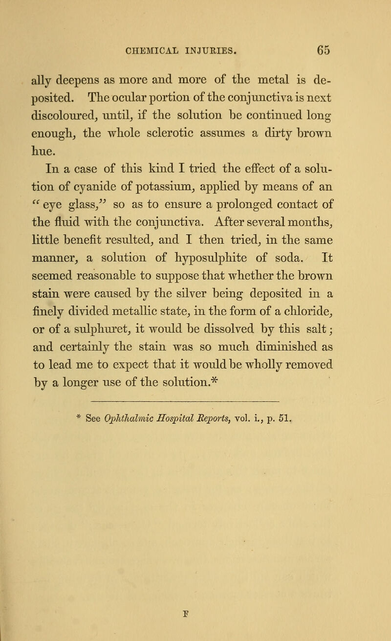 ally deepens as more and more of the metal is de- posited. The ocular portion of the conjunctiva is next discoloured, until, if the solution be continued long enough, the whole sclerotic assumes a dirty brown hue. In a case of this kind I tried the effect of a solu- tion of cyanide of potassium, applied by means of an  eye glass, so as to ensure a prolonged contact of the fluid with the conjunctiva. After several months, little benefit resulted, and I then tried, in the same manner, a solution of hyposulphite of soda. It seemed reasonable to suppose that whether the brown stain were caused by the silver being deposited in a finely divided metallic state, in the form of a chloride, or of a sulphuret, it would be dissolved by this salt; and certainly the stain was so much diminished as to lead me to expect that it would be wholly removed by a longer use of the solution* See Ophthalmic Hospital Reports, vol. i., p. 51.