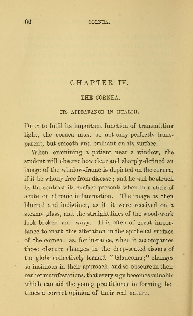 CHAPTER IV. THE CORNEA. ITS APPEARANCE IN HEALTH. Duly to fulfil its important function of transmitting light,, the cornea mnst be not only perfectly trans- parent, but smooth and brilliant on its surface. When examining a patient near a window, the student will observe how clear and sharply-defined an image of the window-frame is depicted on the cornea, if it be wholly free from disease; and he will be struck by the contrast its surface presents when in a state of acute or chronic inflammation. The image is then blurred and indistinct, as if it were received on a steamy glass, and the straight lines of the wood-work look broken and wavy. It is often of great impor- tance to mark this alteration in the epithelial surface of the cornea : as, for instance, when it accompanies those obscure changes in the deep-seated tissues of the globe collectively termed  Glaucoma - changes so insidious in their approach, and so obscure in their earlier manifestations, that every sign becomes valuable which can aid the young practitioner in forming be- times a correct opinion of their real nature.