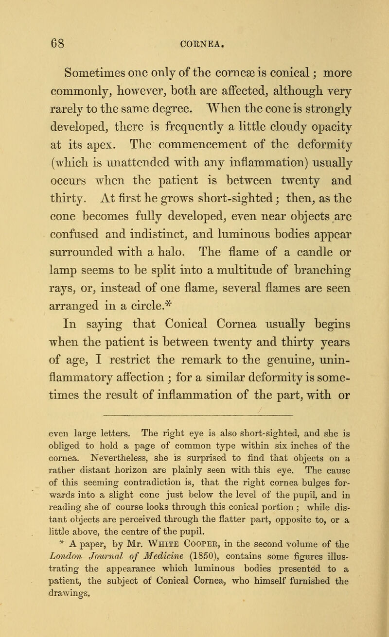 Sometimes one only of the cornese is conical; more commonly, however, both are affected, although very rarely to the same degree. When the cone is strongly developed, there is frequently a little cloudy opacity at its apex. The commencement of the deformity (which is unattended with any inflammation) usually occurs when the patient is between twenty and thirty. At first he grows short-sighted; then, as the cone becomes fully developed, even near objects are confused and indistinct, and luminous bodies appear surrounded with a halo. The name of a candle or lamp seems to be split into a multitude of branching rays, or, instead of one flame, several flames are seen arranged in a circle.* In saying that Conical Cornea usually begins when the patient is between twenty and thirty years of age, I restrict the remark to the genuine, unin- flammatory affection ; for a similar deformity is some- times the result of inflammation of the part, with or eveu large letters. The right eye is also short-sighted, and she is obliged to hold a page of common type within six inches of the cornea. Nevertheless, she is surprised to find that objects on a rather distant horizon are plainly seen with this eye. The cause of this seeming contradiction is, that the right cornea bulges for- wards into a slight cone just below the level of the pupil, and in reading she of course looks through this conical portion ; while dis- tant objects are perceived through the flatter part, opposite to, or a little above, the centre of the pupil. * A paper, by Mr. White Coopek, in the second volume of the London Journal of Medicine (1850), contains some figures illus- trating the appearance which luminous bodies presented to a patient, the subject of Conical Cornea, who himself furnished the drawings.
