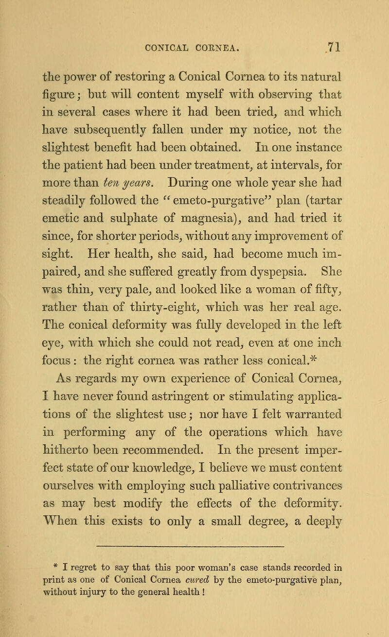 the power of restoring a Conical Cornea to its natural figure; but will content myself with observing that in several cases where it had been tried, and which have subsequently fallen under my notice, not the slightest benefit had been obtained. In one instance the patient had been under treatment, at intervals, for more than ten years. During one whole year she had steadily followed the  emeto-purgative plan (tartar emetic and sulphate of magnesia), and had tried it since, for shorter periods, without any improvement of sight. Her health, she said, had become much im- paired, and she suffered greatly from dyspepsia. She was thin, very pale, and looked like a woman of fifty, rather than of thirty-eight, which was her real age. The conical deformity was fully developed in the left eye, with which she could not read, even at one inch focus : the right cornea was rather less conical.* As regards my own experience of Conical Cornea, I have never found astringent or stimulating applica- tions of the slightest use; nor have I felt warranted in performing any of the operations which have hitherto been recommended. In the present imper- fect state of our knowledge, I believe we must content ourselves with employing such palliative contrivances as may best modify the effects of the deformity. When this exists to only a small degree, a deeply * I regret to say that this poor woman's case stands recorded in print as one of Conical Cornea cured by the emeto-purgative plan, without injury to the general health !