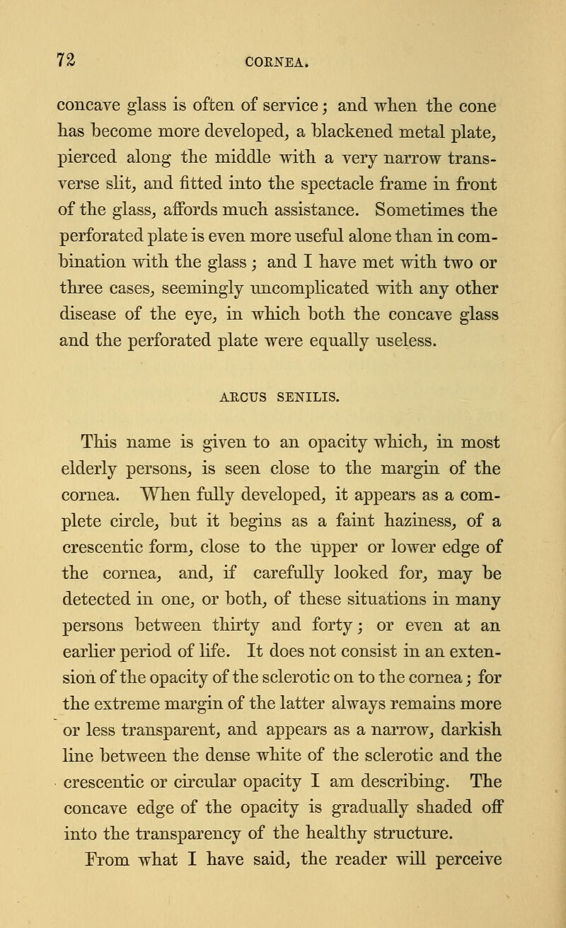 concave glass is often of service; and when the cone has become more developed, a blackened metal plate, pierced along the middle with a very narrow trans- verse slit, and fitted into the spectacle frame in front of the glass, affords much assistance. Sometimes the perforated plate is even more nseful alone than in com- bination with the glass; and I have met with two or three cases, seemingly uncomplicated with any other disease of the eye, in which both the concave glass and the perforated plate were equally useless. AECUS SENILIS. This name is given to an opacity which, in most elderly persons, is seen close to the margin of the cornea. When fully developed, it appears as a com- plete circle, but it begins as a faint haziness, of a crescentic form, close to the upper or lower edge of the cornea, and, if carefully looked for, may be detected in one, or both, of these situations in many persons between thirty and forty; or even at an earlier period of life. It does not consist in an exten- sion of the opacity of the sclerotic on to the cornea; for the extreme margin of the latter always remains more or less transparent, and appears as a narrow, darkish line between the dense white of the sclerotic and the crescentic or circular opacity I am describing. The concave edge of the opacity is gradually shaded off into the transparency of the healthy structure. From what I have said, the reader will perceive